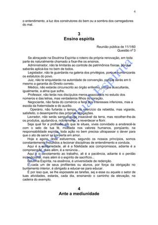 4

o entendimento, a luz dos construtores do bem ou a sombra dos carregadores
do mal.


                                   3
                             Ensino espírita
                                                    Reunião pública de 11/1/60
                                                                  Questão nº 3

    Se abraçaste na Doutrina Espírita o roteiro da própria renovação, em toda
parte és naturalmente chamado a fixar-lhe os ensinos.
    Administrador, não te limitarás ao controle de patrimônios físicos, porque
saberás aplicá-los no bem de todos.
    Legislador, não te guardarás na galeria dos privilégios, porque humanizarás
os estatutos do povo.
    Juiz, não te enquistarás na autoridade de convenção, porque serás em ti
mesmo a garantia do Direito correto.
    Médico, não estarás circunscrito ao órgão enfermo, porque auscultarás,
igualmente, a alma que sofre.
    Professor, não terás nos discípulos meros associados no estudo dos
números e das letras, mas verdadeiros filhos do coração.
    Negociante, não farás do comércio a feira dos interesses inferiores, mas a
escola da fraternidade e do auxílio.
      Operário, não furtarás o tempo, no exercício da rebeldia, mas vigiarás,
satisfeito, o desempenho das próprias obrigações.
    Lavrador, não serás sanguessuga insaciável da terra, mas recolher-lhe-ás
os produtos, ajudando-a, nobremente, a reverdecer e florir.
    Seja qual for a profissão em que te situes, vives convidado a enobrecê-la
com o selo de tua fé, moldada nos valores humanos, porqüanto, na
responsabilidade espírita, toda ação no bem precisa ultrapassar o dever para
que o ato de servir se converta em amor.
    Hoje e agora, onde estivermos, segundo os nossos princípios, somos
constantemente induzidos a lecionar disciplinas de entendimento e conduta.
    Aqui é a solidariedade, ali é a fidelidade aos compromissos, adiante é a
compreensão, mais além, é a renúncia...
    Aqui é o devotamento ao trabalho, ali é a paciência, adiante é o perdão
incondicional, mais além é o espírito de sacrifício...
    Doutrina Espírita, na essência, é universidade de redenção.
    E cada um de seus profitentes ou alunos, por força da obrigação no
burilamento interior, é obrigado a educar-se para educar.
    É por isso que, se lhe esposaste as tarefas, sej a esse ou aquele o setor de
tuas atividades, estarás, cada dia, ensinando o caminho da elevação, na
cadeira do exemplo.


                                 4
                         Ante a mediunidade
 