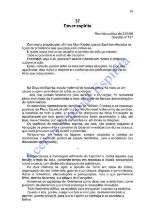 40


                                  37
                             Dever espírita
                                                   Reunião pública de 23/5/60
                                                             Questão nº 137

     Com muita propriedade, afirmou Allan Kardec que os Espirítos elevados se
ligam de preferência aos que procuram instruir-se.
     E quem busca instruir-se, escolhe o caminho do esforço máximo.
     Todo educandário é instituto de disciplina.
     Entretanto, aqui e ali, aparecem alunos viciados em recreio e preguiça,
suborno e cola.
     Estes, contudo, podem obter as mais brilhantes situações, no jogo das
aparências, mas nunca o respeito e a confiança dos professores dignos do
titulo que conquistaram.

                                       *

    Na Doutrina Espirita, escola maternal de nossas almas, há mais de um
século surgem aprendizes de todas as condições.
      Aos que pediam fenômenos para alicerçar a convicção, foi concedida
pelos instrutores da Humanidade a mais alta cópia de francas demonstrações
da sobrevivência.
    As pesquisas rigorosamente científicas de Wilhiam Crookes e as respostas
positivas do Plano Espiritual valeram por insofismável testemunho da verdade,
a beneficio de todo o orbe, e, porque os discípulos da Nova Revelação se
espalhassem por toda parte, as experiências foram examinadas e são, até
hoje, reexaminadas, sob variada nomenclatura, em todas as direções.
    Os tarefeiros do ensinamento espírita, por isso, não podem esquecer a
obrigação de preservá-lo a cavaleiro de todas as investidas dos alunos ociosos,
que nada procuram senão divertir e polemizar.
    Vê-los-emos, em todos os lugares, sempre dispostos a pentear as
ocorrências e expor de público as caspas recolhidas, para o espetáculo das
discussões sem proveito.

                                       *

    Resguardemos a mensagem edificante do Espiritismo contra aqueles que
tomam o fruto da lição, perdendo tempo em repetidas e inúteis perquirições
sobre a casca, com deliberado abandono da substância.
    Há dois milênios se agita a opinião da Terra em torno do Cristo,
organizando-se, em nome dele, guerras e conchavos, disputas e controvérsias,
dietas e conselhos, interpretações e perseguições, mas o que permanece
firme, através do tempo, é a palavra do Evangelho.
    Armem-se os caçadores de fenômenos como desej em, e detenham, como
puderem, os elementos que a vida endereça à necessária renovação.
     Todo fenômeno edifica, se recebido para enriquecer o campo da essência.
     Quanto a nós, porém, estejamos fiéis à instrução, desmaterializando o
espírito, quanto possível, para que o Espírito se conheça e se disponha a
brilhar.
 