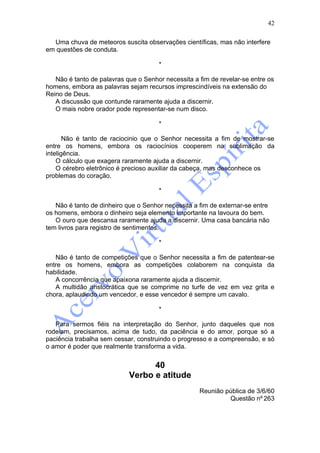42

  Uma chuva de meteoros suscita observações científicas, mas não interfere
em questões de conduta.

                                      *

   Não é tanto de palavras que o Senhor necessita a fim de revelar-se entre os
homens, embora as palavras sejam recursos imprescindíveis na extensão do
Reino de Deus.
   A discussão que contunde raramente ajuda a discernir.
   O mais nobre orador pode representar-se num disco.

                                      *

       Não é tanto de raciocinio que o Senhor necessita a fim de mostrar-se
entre os homens, embora os raciocínios cooperem na sublimação da
inteligência.
    O cálculo que exagera raramente ajuda a discernir.
    O cérebro eletrônico é precioso auxiliar da cabeça, mas desconhece os
problemas do coração.

                                      *

   Não é tanto de dinheiro que o Senhor necessita a fim de externar-se entre
os homens, embora o dinheiro seja elemento importante na lavoura do bem.
   O ouro que descansa raramente ajuda a discernir. Uma casa bancária não
tem livros para registro de sentimentos.

                                      *

   Não é tanto de competições que o Senhor necessita a fim de patentear-se
entre os homens, embora as competições colaborem na conquista da
habilidade.
   A concorrência que apaixona raramente ajuda a discernir.
   A multidão aristocrática que se comprime no turfe de vez em vez grita e
chora, aplaudindo um vencedor, e esse vencedor é sempre um cavalo.

                                      *

   Para sermos fiéis na interpretação do Senhor, junto daqueles que nos
rodeiam, precisamos, acima de tudo, da paciência e do amor, porque só a
paciência trabalha sem cessar, construindo o progresso e a compreensão, e só
o amor é poder que realmente transforma a vida.


                                  40
                            Verbo e atitude
                                                    Reunião pública de 3/6/60
                                                             Questão nº 263
 