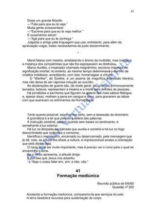 43

   Disse um grande filósofo:
   —“Fala para que eu te veja.”
   Muita gente acrescentará:
   —“Escreve para que eu te veja melhor.”
   E ousaríamos aduzir:
   —“Age para que eu te conheça.”
   Julgarás o amigo pela linguagem que use; entretanto, para além da
apreciação vulgar, todos necessitamos do justo discernimento.

                                        *

    Marat falava com mestria, arrebatando o ânimo da multidão, mas instigava
a matança dos compatriotas que não lhe esposassem as diretrizes.
    Marco Aurélio, o imperador chamado magnânimo, escrevia máximas de
significação imortal; no entanto, ao mesmo tempo determinava o martírio de
cristãos indefesos, acreditando, com isso, homenagear a virtude.
      O “Werther”, de Goethe, é um poema de magnífica expressão literária,
mas não deixa de ser vigorosa indução ao suicídio.
    As declarações de guerra são, de modo geral, documentos primorosamente
lavrados; todavia, representam a miséria e a morte para milhões de pessoas.
    Há jornalistas e escritores que figuram na galeria dos mais sábios filólogos,
e, apesar disso, molham a pena em sangue e lama, para gravarem as idéias
com que acentuam os sofrimentos da Humanidade.

                                        *

    Tanto quanto possível, escrevamos certo, sem a obsessão do dicionário.
    A gramática é a lei que preside a esfera das palavras.
    A instrução cerebral, porém, quando sem bases no sentimento, é
semelhante à luz exterior.
    Há luz na lâmpada disciplinada que auxilia e constrói e há luz no fogo
descontrolado que incendeia e consome.
    Identifica o mensageiro, encarnado ou desencarnado, pela mensagem que
te dê, mas, se é justo lhe afixas a cultura, é imprescindível anotes a orientação
que está dentro dela.
    O navio pode ser muito importante, mas é preciso ver o rumo para o qual se
encaminha o leme.
    Se o verbo apresenta, a atitude dirige.
    É por isso que Jesus nos advertiu:
    — “Seja o vosso falar sim, sim; e não, não.”


                                41
                         Formação mediúnica
                                                      Reunião pública de 6/6/60
                                                               Questão nº 200

   Anotando a formação mediúnica, comparemo-la aos serviços do solo.
   A terra desdobra recursos para sustentação do corpo.
 