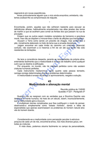 45

regenerá-lo em novas experiências.
   Amas profundamente alguém que o vicio ainda ensombra; entretanto, não
temes avalizar-lhe os compromissos de reajuste.

                                      *

Encontrarás, porém, aqueles que não sofreram bastante para escusar as
deficiências alheias, habitualmente empoleirados nas altas janelas das torres
de marfim a que se acolhem para contar as feridas dos que passam na rua da
provação.
    Exigem que os outros sejam modelos completos de heroismo e grandeza
moral, mas não se dispõem a minorar-lhes o fardo de aflições que transportam.
    Acusam a Terra como sendo um presídio de chagas, mas comem-lhe o
pão, inicialmente elaborado no trato de lama que a enxada disciplinou.
    Julgam encontrar em cada Irmão do caminho um criminoso potencial;
contudo, não examinam a si mesmos a fim de ver até que ponto hão sido
resistentes às tentações.

                                      *

    Se tens a consciência desperta, perante as necessidades da própria alma,
entenderás facilmente que a mediunidade é recurso de trabalho como qualquer
outro que se destine à edificação.
    Por enquanto, no mundo, não há médiuns perfeitos como não existem
criaturas humanas perfeitas.
    Cada instrumento medianímico, tanto quanto cada pessoa terrestre,
carrega consigo determinadas provas e problemas determinados.
    A mediunidade é ensejo de serviço e aprimoramento, resgate e solução.


                             43
                Mediunidade e alienação mental
                                                  Reunião pública de 13/6/60
                                                Questão nº 221 - Parágrafo 5º

   Quantos não se resignam com as verdades que a Doutrina Espírita veio
descerrar à mente humana, há mais de um século, dizem, inconscientemente,
que a mediunidade gera a loucura.
   E multiplicam teorias complicadas que lhes justifiquem o modo de pensar,
observando-a simplesmente como “estado mórbido”, dando a Idéia de
especialistas que apenas examinassem os problemas do homem natural atra-
vés do homem doente.

                                      *

    Considerando-se a mediunidade como percepção peculiar à estrutura
psíquica de cada um de nós, encontrá-la-emos, nos mais diversos graus, em
todas as criaturas.
     À vista disso, podemos situá-la facilmente no campo da personalidade,
 