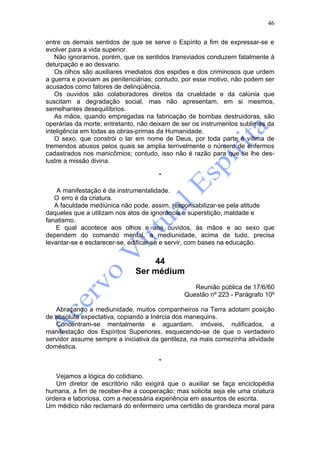 46

entre os demais sentidos de que se serve o Espírito a fim de expressar-se e
evolver para a vida superior.
   Não ignoramos, porém, que os sentidos transviados conduzem fatalmente à
deturpação e ao desvario.
   Os olhos são auxiliares imediatos dos espiões e dos criminosos que urdem
a guerra e povoam as penitenciárias; contudo, por esse motivo, não podem ser
acusados como fatores de delinqüência.
   Os ouvidos são colaboradores diretos da crueldade e da calúnia que
suscitam a degradação social, mas não apresentam, em si mesmos,
semelhantes desequilíbrios.
   As mãos, quando empregadas na fabricação de bombas destruidoras, são
operárias da morte; entretanto, não deixam de ser os instrumentos sublimes da
inteligência em todas as obras-primas da Humanidade.
   O sexo, que constrói o lar em nome de Deus, por toda parte é vítima de
tremendos abusos pelos quais se amplia terrivelmente o número de enfermos
cadastrados nos manicômios; contudo, isso não é razão para que se lhe des-
lustre a missão divina.

                                      *

    A manifestação é da instrumentalidade.
   O erro é da criatura.
   A faculdade mediúnica não pode, assim, responsabilizar-se pela atitude
daqueles que a utilizam nos atos de ignorância e superstição, maldade e
fanatismo.
    E qual acontece aos olhos e aos ouvidos, às mãos e ao sexo que
dependem do comando mental, a mediunidade, acima de tudo, precisa
levantar-se e esclarecer-se, edificar-se e servir, com bases na educação.


                                  44
                              Ser médium
                                                 Reunião pública de 17/6/60
                                              Questão nº 223 - Parágrafo 10º

   Abraçando a mediunidade, muitos companheiros na Terra adotam posição
de absoluta expectativa, copiando a Inércia dos manequins.
   Concentram-se mentalmente e aguardam, imóveis, nulificados, a
manifestação dos Espíritos Superiores, esquecendo-se de que o verdadeiro
servidor assume sempre a iniciativa da gentileza, na mais comezinha atividade
doméstica.

                                      *

   Vejamos a lógica do cotidiano.
   Um diretor de escritório não exigirá que o auxiliar se faça enciclopédia
humana, a fim de receber-lhe a cooperação; mas solicita seja ele uma criatura
ordeira e laboriosa, com a necessária experiência em assuntos de escrita.
Um médico não reclamará do enfermeiro uma certidão de grandeza moral para
 