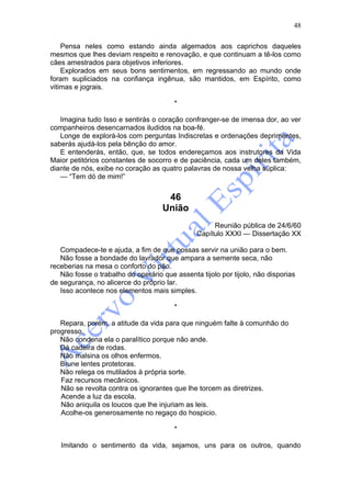 48

    Pensa neles como estando ainda algemados aos caprichos daqueles
mesmos que lhes deviam respeito e renovação, e que continuam a tê-los como
cães amestrados para objetivos inferiores.
    Explorados em seus bons sentimentos, em regressando ao mundo onde
foram supliciados na confiança ingênua, são mantidos, em Espírito, como
vitimas e jograis.

                                        *

   Imagina tudo Isso e sentirás o coração confranger-se de imensa dor, ao ver
companheiros desencarnados iludidos na boa-fé.
   Longe de explorá-los com perguntas Indiscretas e ordenações deprimentes,
saberás ajudá-los pela bênção do amor.
   E entenderás, então, que, se todos endereçamos aos instrutores da Vida
Maior petitórios constantes de socorro e de paciência, cada um deles também,
diante de nós, exibe no coração as quatro palavras de nossa velha süplica:
   — “Tem dó de mim!”


                                     46
                                    União
                                                    Reunião pública de 24/6/60
                                               Capítulo XXXI — Dissertação XX

   Compadece-te e ajuda, a fim de que possas servir na união para o bem.
   Não fosse a bondade do lavrador que ampara a semente seca, não
receberias na mesa o conforto do pão.
   Não fosse o trabalho do operário que assenta tijolo por tijolo, não disporias
de segurança, no alicerce do próprio lar.
   Isso acontece nos elementos mais simples.

                                        *

   Repara, porém, a atitude da vida para que ninguém falte à comunhão do
progresso.
   Não condena ela o paralítico porque não ande.
   Dá cadeira de rodas.
   Não malsina os olhos enfermos.
   Brune lentes protetoras.
   Não relega os mutilados à própria sorte.
   Faz recursos mecânicos.
   Não se revolta contra os ignorantes que lhe torcem as diretrizes.
   Acende a luz da escola.
   Não aniquila os loucos que lhe injuriam as leis.
   Acolhe-os generosamente no regaço do hospicio.

                                        *

   Imitando o sentimento da vida, sejamos, uns para os outros, quando
 