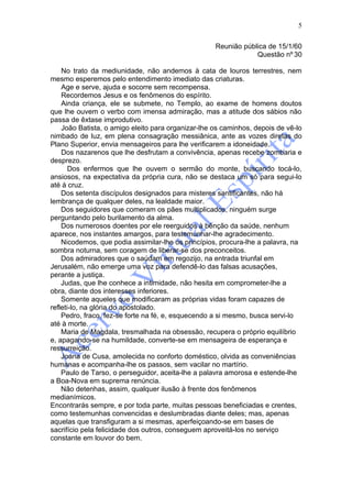 5

                                                    Reunião pública de 15/1/60
                                                                Questão nº 30

    No trato da mediunidade, não andemos à cata de louros terrestres, nem
mesmo esperemos pelo entendimento imediato das criaturas.
    Age e serve, ajuda e socorre sem recompensa.
    Recordemos Jesus e os fenômenos do espírito.
    Ainda criança, ele se submete, no Templo, ao exame de homens doutos
que lhe ouvem o verbo com imensa admiração, mas a atitude dos sábios não
passa de êxtase improdutivo.
    João Batista, o amigo eleito para organizar-lhe os caminhos, depois de vê-lo
nimbado de luz, em plena consagração messiânica, ante as vozes diretas do
Plano Superior, envia mensageiros para lhe verificarem a idoneidade.
    Dos nazarenos que lhe desfrutam a convivência, apenas recebe zombaria e
desprezo.
       Dos enfermos que lhe ouvem o sermão do monte, buscando tocá-lo,
ansiosos, na expectativa da própria cura, não se destaca um só para segui-lo
até à cruz.
    Dos setenta discípulos designados para misteres santificantes, não há
lembrança de qualquer deles, na lealdade maior.
    Dos seguidores que comeram os pães multiplicados, ninguém surge
perguntando pelo burilamento da alma.
    Dos numerosos doentes por ele reerguidos à bênção da saúde, nenhum
aparece, nos instantes amargos, para testemunhar-lhe agradecimento.
    Nicodemos, que podia assimilar-lhe os princípios, procura-lhe a palavra, na
sombra noturna, sem coragem de liberar-se dos preconceitos.
    Dos admiradores que o saúdam em regozijo, na entrada triunfal em
Jerusalém, não emerge uma voz para defendê-lo das falsas acusações,
perante a justiça.
    Judas, que lhe conhece a intimidade, não hesita em comprometer-lhe a
obra, diante dos interesses inferiores.
    Somente aqueles que modificaram as próprias vidas foram capazes de
refleti-lo, na glória do apostolado.
    Pedro, fraco, fez-se forte na fé, e, esquecendo a si mesmo, busca servi-lo
até à morte.
    Maria de Magdala, tresmalhada na obsessão, recupera o próprio equilíbrio
e, apagando-se na humildade, converte-se em mensageira de esperança e
ressurreição.
    Joana de Cusa, amolecida no conforto doméstico, olvida as conveniências
humanas e acompanha-lhe os passos, sem vacilar no martírio.
    Paulo de Tarso, o perseguidor, aceita-lhe a palavra amorosa e estende-lhe
a Boa-Nova em suprema renúncia.
    Não detenhas, assim, qualquer ilusão à frente dos fenômenos
medianímicos.
Encontrarás sempre, e por toda parte, muitas pessoas beneficiadas e crentes,
como testemunhas convencidas e deslumbradas diante deles; mas, apenas
aquelas que transfiguram a si mesmas, aperfeiçoando-se em bases de
sacrifício pela felicidade dos outros, conseguem aproveitá-los no serviço
constante em louvor do bem.
 