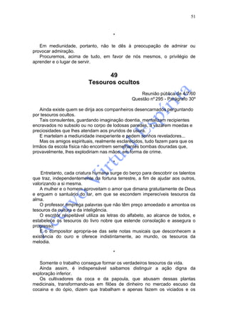 51



                                       *

   Em mediunidade, portanto, não te dês à preocupação de admirar ou
provocar admiração.
   Procuremos, acima de tudo, em favor de nós mesmos, o privilégio de
aprender e o lugar de servir.


                                 49
                           Tesouros ocultos
                                                    Reunião pública de 4/7/60
                                                Questão nº 295 - Parágrafo 30º

   Ainda existe quem se dirija aos companheiros desencarnados perguntando
por tesouros ocultos.
   Tais consulentes, guardando imaginação doentia, mentalizam recipientes
encravados no subsolo ou no corpo de lodosas paredes, a vazarem moedas e
preciosidades que lhes atendam aos pruridos de usura.
   E martelam a mediunidade inexperiente e pedem sonhos reveladores...
   Mas os amigos espirituais, realmente esclarecidos, tudo fazem para que os
Irmãos da escola física não encontrem semelhantes bombas douradas que,
provavelmente, lhes explodiriam nas mãos, em forma de crime.

                                       *

    Entretanto, cada criatura humana surge do berço para descobrir os talentos
que traz, independentemente da fortuna terrestre, a fim de ajudar aos outros,
valorizando a si mesma.
    A mulher e o homem aproveitam o amor que dimana gratuitamente de Deus
e erguem o santuário do lar, em que se escondem imperecíveis tesouros da
alma.
    O professor emprega palavras que não têm preço amoedado e amontoa os
tesouros da cultura e da inteligência.
    O escritor respeitável utiliza as letras do alfabeto, ao alcance de todos, e
estabelece os tesouros do livro nobre que estende consolação e assegura o
progresso.
    E o compositor apropria-se das sete notas musicais que desconhecem a
existência do ouro e oferece indistintamente, ao mundo, os tesouros da
melodia.

                                       *

   Somente o trabalho consegue formar os verdadeiros tesouros da vida.
   Ainda assim, é indispensável saibamos distinguir a ação digna da
exploração inferior.
   Os cultivadores da coca e da papoula, que abusam dessas plantas
medicinais, transformando-as em filões de dinheiro no mercado escuso da
cocaina e do ópio, dizem que trabalham e apenas fazem os viciados e os
 