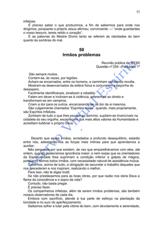52

infelizes.
    É preciso saber o que produzimos, a fim de sabermos para onde nos
dirigimos, porqüanto o próprio Jesus afirmou, convincente: — “onde guardardes
o vosso tesouro, tereis retido o coração”.
    E as palavras do Mestre Divino tanto se referem às claridades do bem
quanto às sombras do mal.


                                 50
                          Irmãos problemas
                                                   Reunião pública de 8/7/60
                                                Questão nº 254 - Parágrafo 1º

    São sempre muitos.
    Contam-se, às vezes, por legiões.
    Acham-se encarnados, entre os homens, e caminham semeando revolta.
    Mostram-se desencarnados da esfera física e comunicam a peçonha do
desespero.
    Facilmente identificáveis, sinalizam a rebeldia.
    Falam em dever e inclinam-se à violência, referem-se ao direito e
transformam-se em vampiros.
    Criam a dor para os outros, encarcerando-se na dor de si mesmos.
    São vulgarmente chamados “Espíritos maus”, quando, mais propriamente,
são Espíritos Infelizes.
    Zombam de tudo o que lhes escape ao domínio, supõem-se Invencíveis na
cidadela do seu orgulho, escarnecem dos mais altos valores da Humanidade e
acreditam ludibriar o próprio Deus.

                                      *

      Decerto que esses irmãos, enredados a profundo desequilíbrio, estarão
entre nós, adestrando-nos as forças mais intimas para que aprendamos a
auxiliar.
   Não perguntes por que existem, de vez que emparelhávamos com eles, até
ontem, quando padecíamos ignorância maior, e nem exijas que os orientadores
da Espiritualidade lhes suprimam a condição inferior a golpes de mágica,
porqüanto somos todos irmãos, com necessidade natural de assistência mútua.
   Cabe-nos, acima de tudo, a obrigação de secundar o trabalho daqueles que
nos precederam e nos inspiram, realizando o melhor.
   Para isso, não te digas Inútil.
   Se não prestássemos para as boas obras, por que razão nos daria Deus a
flama da consciência e o sopro da vida?
   Contudo, não basta pregar.
   É preciso fazer.
   Os companheiros infelizes, além de serem irmãos problemas, são também
nossos observadores de cada dia.
   Embora com sacrifício, atende à tua parte de esforço na plantação da
bondade e no suor do aperfeiçoamento.
   Saibamos sofrer e lutar pela vitória do bem, com devotamento e serenidade,
 
