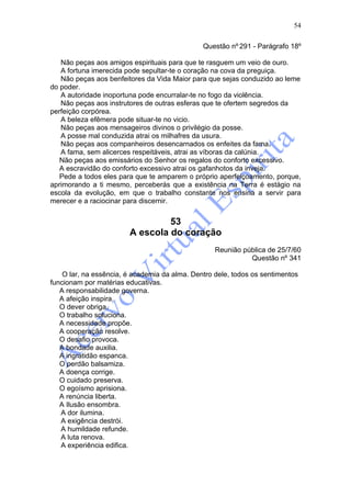 54

                                               Questão nº 291 - Parágrafo 18º

   Não peças aos amigos espirituais para que te rasguem um veio de ouro.
   A fortuna imerecida pode sepultar-te o coração na cova da preguiça.
   Não peças aos benfeitores da Vida Maior para que sejas conduzido ao leme
do poder.
   A autoridade inoportuna pode encurralar-te no fogo da violência.
   Não peças aos instrutores de outras esferas que te ofertem segredos da
perfeição corpórea.
   A beleza efêmera pode situar-te no vicio.
   Não peças aos mensageiros divinos o privilégio da posse.
   A posse mal conduzida atrai os milhafres da usura.
   Não peças aos companheiros desencarnados os enfeites da fama.
   A fama, sem alicerces respeitáveis, atrai as víboras da calúnia.
   Não peças aos emissários do Senhor os regalos do conforto excessivo.
   A escravidão do conforto excessivo atrai os gafanhotos da inveja.
   Pede a todos eles para que te amparem o próprio aperfeiçoamento, porque,
aprimorando a ti mesmo, perceberás que a existência na Terra é estágio na
escola da evolução, em que o trabalho constante nos ensina a servir para
merecer e a raciocinar para discernir.


                                 53
                        A escola do coração
                                                   Reunião pública de 25/7/60
                                                             Questão nº 341

    O lar, na essência, é academia da alma. Dentro dele, todos os sentimentos
funcionam por matérias educativas.
   A responsabilidade governa.
   A afeição inspira.
   O dever obriga.
   O trabalho soluciona.
   A necessidade propõe.
   A cooperação resolve.
   O desafio provoca.
   A bondade auxilia.
   A ingratidão espanca.
   O perdão balsamiza.
   A doença corrige.
   O cuidado preserva.
   O egoísmo aprisiona.
   A renúncia liberta.
   A Ilusão ensombra.
   A dor ilumina.
   A exigência destrói.
   A humildade refunde.
   A luta renova.
   A experiência edifica.
 