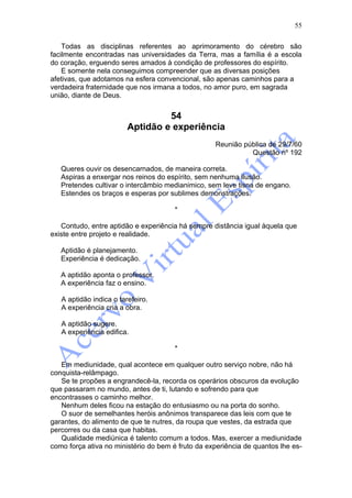55

    Todas as disciplinas referentes ao aprimoramento do cérebro são
facilmente encontradas nas universidades da Terra, mas a família é a escola
do coração, erguendo seres amados à condição de professores do espírito.
    E somente nela conseguimos compreender que as diversas posições
afetivas, que adotamos na esfera convencional, são apenas caminhos para a
verdadeira fraternidade que nos irmana a todos, no amor puro, em sagrada
união, diante de Deus.


                                  54
                         Aptidão e experiência
                                                   Reunião pública de 29/7/60
                                                             Questão nº 192

   Queres ouvir os desencarnados, de maneira correta.
   Aspiras a enxergar nos reinos do espírito, sem nenhuma ilusão.
   Pretendes cultivar o intercâmbio medianimico, sem leve tisna de engano.
   Estendes os braços e esperas por sublimes demonstrações.

                                       *

   Contudo, entre aptidão e experiência há sempre distância igual àquela que
existe entre projeto e realidade.

   Aptidão é planejamento.
   Experiência é dedicação.

   A aptidão aponta o professor.
   A experiência faz o ensino.

   A aptidão indica o tarefeiro.
   A experiência cria a obra.

   A aptidão sugere.
   A experiência edifica.

                                       *

   Em mediunidade, qual acontece em qualquer outro serviço nobre, não há
conquista-relâmpago.
   Se te propões a engrandecê-la, recorda os operários obscuros da evolução
que passaram no mundo, antes de ti, lutando e sofrendo para que
encontrasses o caminho melhor.
   Nenhum deles ficou na estação do entusiasmo ou na porta do sonho.
   O suor de semelhantes heróis anônimos transparece das leis com que te
garantes, do alimento de que te nutres, da roupa que vestes, da estrada que
percorres ou da casa que habitas.
   Qualidade mediúnica é talento comum a todos. Mas, exercer a mediunidade
como força ativa no ministério do bem é fruto da experiência de quantos lhe es-
 