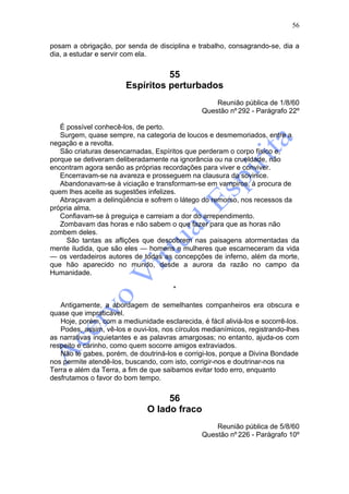 56

posam a obrigação, por senda de disciplina e trabalho, consagrando-se, dia a
dia, a estudar e servir com ela.


                                  55
                        Espíritos perturbados
                                                    Reunião pública de 1/8/60
                                                Questão nº 292 - Parágrafo 22º

   É possível conhecê-los, de perto.
   Surgem, quase sempre, na categoria de loucos e desmemoriados, entre a
negação e a revolta.
   São criaturas desencarnadas, Espíritos que perderam o corpo físico e,
porque se detiveram deliberadamente na ignorância ou na crueldade, não
encontram agora senão as próprias recordações para viver e conviver.
   Encerravam-se na avareza e prosseguem na clausura da sovinice.
   Abandonavam-se à viciação e transformam-se em vampiros, à procura de
quem lhes aceite as sugestões infelizes.
   Abraçavam a delinqüência e sofrem o látego do remorso, nos recessos da
própria alma.
   Confiavam-se à preguiça e carreiam a dor do arrependimento.
   Zombavam das horas e não sabem o que fazer para que as horas não
zombem deles.
     São tantas as aflições que descobrem nas paisagens atormentadas da
mente iludida, que são eles — homens e mulheres que escarneceram da vida
— os verdadeiros autores de todas as concepções de inferno, além da morte,
que hão aparecido no mundo, desde a aurora da razão no campo da
Humanidade.

                                       *

   Antigamente, a abordagem de semelhantes companheiros era obscura e
quase que impraticável.
   Hoje, porém, com a mediunidade esclarecida, é fácil aliviá-los e socorrê-los.
   Podes, assim, vê-los e ouvi-los, nos círculos medianímicos, registrando-lhes
as narrativas inquietantes e as palavras amargosas; no entanto, ajuda-os com
respeito e carinho, como quem socorre amigos extraviados.
   Não te gabes, porém, de doutriná-los e corrigi-los, porque a Divina Bondade
nos permite atendê-los, buscando, com isto, corrigir-nos e doutrinar-nos na
Terra e além da Terra, a fim de que saibamos evitar todo erro, enquanto
desfrutamos o favor do bom tempo.


                                    56
                               O lado fraco
                                                    Reunião pública de 5/8/60
                                                Questão nº 226 - Parágrafo 10º
 