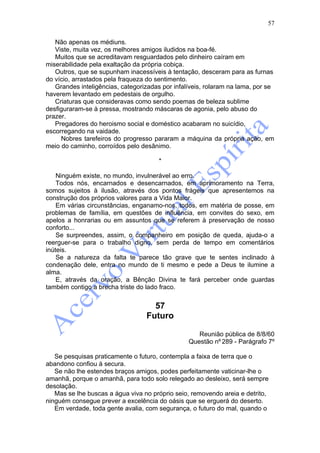 57

   Não apenas os médiuns.
   Viste, muita vez, os melhores amigos iludidos na boa-fé.
   Muitos que se acreditavam resguardados pelo dinheiro caíram em
miserabilidade pela exaltação da própria cobiça.
   Outros, que se supunham inacessíveis à tentação, desceram para as furnas
do vício, arrastados pela fraqueza do sentimento.
   Grandes inteligências, categorizadas por infalíveis, rolaram na lama, por se
haverem levantado em pedestais de orgulho.
   Criaturas que consideravas como sendo poemas de beleza sublime
desfiguraram-se à pressa, mostrando máscaras de agonia, pelo abuso do
prazer.
   Pregadores do heroismo social e doméstico acabaram no suicídio,
escorregando na vaidade.
     Nobres tarefeiros do progresso pararam a máquina da própria ação, em
meio do caminho, corroídos pelo desânimo.

                                       *

    Ninguém existe, no mundo, invulnerável ao erro.
    Todos nós, encarnados e desencarnados, em aprimoramento na Terra,
somos sujeitos à ilusão, através dos pontos frágeis que apresentemos na
construção dos próprios valores para a Vida Maior.
    Em várias circunstâncias, enganamo-nos, todos, em matéria de posse, em
problemas de família, em questões de influência, em convites do sexo, em
apelos a honrarias ou em assuntos que se referem à preservação de nosso
conforto...
    Se surpreendes, assim, o companheiro em posição de queda, ajuda-o a
reerguer-se para o trabalho digno, sem perda de tempo em comentários
inúteis.
    Se a natureza da falta te parece tão grave que te sentes inclinado à
condenação dele, entra no mundo de ti mesmo e pede a Deus te ilumine a
alma.
    E, através da oração, a Bênção Divina te fará perceber onde guardas
também contigo a brecha triste do lado fraco.


                                    57
                                  Futuro

                                                    Reunião pública de 8/8/60
                                                 Questão nº 289 - Parágrafo 7º

   Se pesquisas praticamente o futuro, contempla a faixa de terra que o
abandono confiou à secura.
   Se não lhe estendes braços amigos, podes perfeitamente vaticinar-lhe o
amanhã, porque o amanhã, para todo solo relegado ao desleixo, será sempre
desolação.
   Mas se lhe buscas a água viva no próprio seio, removendo areia e detrito,
ninguém consegue prever a excelência do oásis que se erguerá do deserto.
   Em verdade, toda gente avalia, com segurança, o futuro do mal, quando o
 