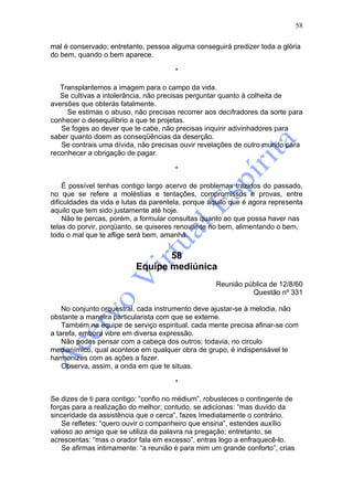 58

mal é conservado; entretanto, pessoa alguma conseguirá predizer toda a glória
do bem, quando o bem aparece.

                                       *

   Transplantemos a imagem para o campo da vida.
   Se cultivas a intolerância, não precisas perguntar quanto à colheita de
aversões que obterás fatalmente.
     Se estimas o abuso, não precisas recorrer aos decifradores da sorte para
conhecer o desequilibrio a que te projetas.
   Se foges ao dever que te cabe, não precisas inquirir adivinhadores para
saber quanto doem as conseqüências da deserção.
   Se contrais uma dívida, não precisas ouvir revelações de outro mundo para
reconhecer a obrigação de pagar.

                                       *

    É possível tenhas contigo largo acervo de problemas trazidos do passado,
no que se refere a moléstias e tentações, compromissos e provas, entre
dificuldades da vida e lutas da parentela, porque aquilo que é agora representa
aquilo que tem sido justamente até hoje.
    Não te percas, porém, a formular consultas quanto ao que possa haver nas
telas do porvir, porqüanto, se quiseres renovar-te no bem, alimentando o bem,
todo o mal que te aflige será bem, amanhã.


                                 58
                          Equipe mediúnica
                                                   Reunião pública de 12/8/60
                                                             Questão nº 331

    No conjunto orquestral, cada instrumento deve ajustar-se à melodia, não
obstante a maneira particularista com que se externe.
    Também na equipe de serviço espiritual, cada mente precisa afinar-se com
a tarefa, embora vibre em diversa expressão.
    Não podes pensar com a cabeça dos outros; todavia, no circulo
medianímico, qual acontece em qualquer obra de grupo, é indispensável te
harmonizes com as ações a fazer.
    Observa, assim, a onda em que te situas.

                                       *

Se dizes de ti para contigo: “confio no médium”, robusteces o contingente de
forças para a realização do melhor; contudo, se adicionas: “mas duvido da
sinceridade da assistência que o cerca”, fazes Imediatamente o contrário.
    Se refletes: “quero ouvir o companheiro que ensina”, estendes auxílio
valioso ao amigo que se utiliza da palavra na pregação; entretanto, se
acrescentas: “mas o orador fala em excesso”, entras logo a enfraquecê-lo.
    Se afirmas intimamente: “a reunião é para mim um grande conforto”, crias
 