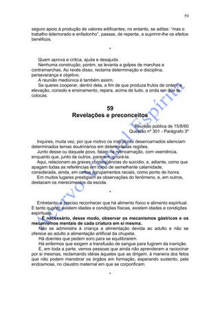 59

seguro apoio à produção de valores edificantes; no entanto, se aditas: “mas o
trabalho édemorado e enfadonho”, passas, de repente, a suprimir-lhe os efeitos
benéficos.

                                        *

   Quem aprova e critica, ajuda e desajuda.
   Nenhuma construção, porém, se levanta a golpes de marchas e
contramarchas. Ao revés disso, reclama determinação e disciplina,
perseverança e objetivo.
   A reunião mediúnica é também assim.
   Se queres cooperar, dentro dela, a fim de que produza frutos de ordem e
elevação, consolo e ensinamento, repara, acima de tudo, a onda em que te
colocas.


                               59
                    Revelações e preconceitos
                                                    Reunião pública de 15/8/60
                                                  Questão nº 301 - Parágrafo 3º

   Inquires, muita vez, por que motivo os instrutores desencarnados silenciam
determinados temas doutrinários em determinadas regiões.
   Junto desse ou daquele povo, falam na reencarnação, com veemência,
enquanto que, junto de outros, parecem ignorá-la.
   Aqui, relacionam as graves conseqüências do suicídio, e, adiante, como que
apagam todas as referências em torno de semelhante calamidade,
considerada, ainda, em certos agrupamentos raciais, como ponto de honra.
   Em muitos lugares prestigiam as observações do fenômeno, e, em outros,
destacam os merecimentos da escola.

                                        *

   Entretanto, é preciso reconhecer que há alimento físico e alimento espiritual.
E tanto quanto existem idades e condições físicas, existem idades e condições
espirituais.
      É necessário, desse modo, observar os mecanismos gástricos e os
mecanismos mentais de cada criatura em si mesma.
    Não se administra à criança a alimentação devida ao adulto e não se
oferece ao adulto a alimentação artificial da chupeta.
    Há doentes que pedem soro para se equilibrarem.
    Há enfermos que exigem a transfusão de sangue para fugirem da inanição.
    E, em toda a parte, vemos pessoas que ainda não aprenderam a raciocinar
por si mesmas, reclamando idéias àqueles que as dirigem, à maneira dos fetos
que não podem manobrar os órgãos em formação, esperando sustento, pela
endosmose, no claustro maternal em que se corporificam.

                                        *
 