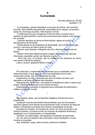 6


                                   5
                              Curiosidade
                                                  Reunião pública de 18/1/60
                                                              Questão nº 31

     A curiosidade, quando respeitável, é princípio da ciência, mas somente
princípio. Sem trabalho perseverante, assemelhar-se-ia, decerto, ao primeiro
passo de uma longa excursão, interrompida no limiar.
     E observando-se que o progresso é obra de todos, é preciso que o
seareiro da ação palmilhe a senda dos precursores para realizar o serviço que
lhe compete.
     Colombo descobre as terras do Novo Mundo, depois de anotar os
apontamentos de Perestrelo.
     Planté articula os acumuladores de eletricidade, sob a forma de energia
química, mas toma por base a pilha de Volta.
     Marconi, para alcançar o telégrafo sem fios, utiliza as experiências de
Branly.
     Pasteur demonstra definitivamente a origem microblana das doenças
infecciosas, precedido, porém, por Davaine e outros.
      Para tudo isso, no entanto, não se imobilizam em poltronas de sonho,
nem param à frente de esboços.
    Lutam e sofrem, gastando fósforo e tempo.

                                      *

    Por outro lado, é imprescindível reconhecer que a curiosidade, ante o
deslumbramento, é qual semente de árvore destinada a bons frutos,
conservada, porém, sob uma campânula de vidro.
    Imaginemos um índio, habituado aos sons da inúbia e do boré, que
aspirasse a conhecer melodias mais elevadas.
    Apresentar-lhe, só por isso, uma partitura de Beethoven seria o mesmo que
propor a filosofia de Spinosa a uma criança de berço.
    Antecedendo a conquista, é imperioso que a educação lhe administre o
solfejo na iniciação musical.

                                      *

    Não esperes, assim, que os Espíritos Angélicos venham ferir-nos o
aprendizado.
    Quaisquer recursos demasiado transcendentes, que nos trouxessem,
serviriam apenas como fatores de encantamento inútil, à maneira de fogos de
artifício, tumultuando a emoção dos meninos necessitados da escola.
    Da pedra ao micróbio, do micróbio ao verme, do verme ao homem e do
homem à estrela, o Universo é todo um conjunto de soberbos fenômenos,
desafiando-nos o conhecimento e a interpretação.
    Também, na mediunidade, não aguardes concessões de pechincha.
    Há, nos reinos do espírito, leis e princípios, novas revelações e novos
mundos a conquistar.
    Isso, entretanto, exige, antes de tudo, paciência e trabalho,
 