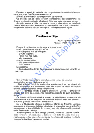 60

     Estudemos a posição particular dos companheiros da caminhada humana,
oferecendo-lhes a verdade dosada em amor.
     A Divina Sabedoria não aprova princípios de violência.
     Os próprios pais da Terra esperam, compassivos, pelo crescimento dos
filhos, a fim de entregá-los às bênçãos da Natureza, cada qual a seu tempo.
     Contudo, porque a vida nos trace a todos o claro dever da tolerância
fraterna, ensinando-nos a respeitar os preconceitos dos outros, não temos a
obrigação de adorar ou louvar, propagar ou seguir preconceito algum.


                                  60
                           Problema contigo
                                                    Reunião pública de 19/8/60
                                                 Questão nº 220 - Parágrafo 14º

    Fugindo à mediunidade, muita gente acaba alegando:
    — Não suporto o labirinto de opiniões.
    — A divergência está em toda parte.
    — É muita exigência.
    — Tentei, mas não pude.
    — Não sou cobaia.
    — Agüente quem quiser.
    — Não quero complicações.
    — É luta demais.
    E acrescenta:
    — Deus não castiga. E não é por eu deixar a mediunidade que o mundo se
tornará pior.

                                        *

    Sim, o Criador não condena as criaturas, mas corrige as criaturas
desajustadas, por intermédio de suas leis.
      Ele é a Sabedoria Infinita e determina, através da cultura, o erguimento da
escola em socorro aos analfabetos, mas não arranca às trevas do espirito
quantos se acomodam nas furnas da ignorância.
    Ele é a Bondade Infinita e sugere, através da Ciência, a formação do
remédio que alivie os doentes, mas não retira a moléstia de quem persiste no
abuso.
    Ele é o Amor Infinito e patrocina, através da solidariedade, a construção do
manicômio em que se abriguem os alienados mentais, mas não suprime a
loucura de quem se endividou no desequilíbrio.
    Ele é a Compaixão Infinita e estabelece, através do trabalho, os meios
necessários à solução de todos os dissabores e obstáculos que se antepõem
ao progresso e àtranqüilidade do homem, mas não afasta a dificuldade de
quem se entrega à preguiça.
     É assim que Ele, na Terra de hoje, promove, através da Doutrina Espírita,
todos os recursos precisos a que te dediques, com êxito, à sagrada missão da
mediunidade, em teu próprio favor, mas, se desertas da obrigação, o resultado
de semelhante atitude é problema contigo.
 