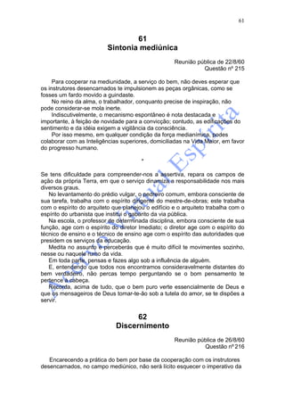 61


                                  61
                          Sintonia mediúnica
                                                    Reunião pública de 22/8/60
                                                              Questão nº 215

     Para cooperar na mediunidade, a serviço do bem, não deves esperar que
os instrutores desencarnados te impulsionem as peças orgânicas, como se
fosses um fardo movido a guindaste.
     No reino da alma, o trabalhador, conquanto precise de inspiração, não
pode considerar-se mola inerte.
     Indiscutivelmente, o mecanismo espontâneo é nota destacada e
importante, à feição de novidade para a convicção; contudo, as edificações do
sentimento e da idéia exigem a vigilância da consciência.
     Por isso mesmo, em qualquer condição da força medianímica, podes
colaborar com as Inteligências superiores, domiciliadas na Vida Maior, em favor
do progresso humano.

                                       *

Se tens dificuldade para compreender-nos a assertiva, repara os campos de
ação da própria Terra, em que o serviço dinamiza a responsabilidade nos mais
diversos graus.
   No levantamento do prédio vulgar, o pedreiro comum, embora consciente de
sua tarefa, trabalha com o espírito dirigente do mestre-de-obras; este trabalha
com o espírito do arquiteto que planejou o edifício e o arquiteto trabalha com o
espírito do urbanista que institui o gabarito da via pública.
   Na escola, o professor de determinada disciplina, embora consciente de sua
função, age com o espírito do diretor Imediato; o diretor age com o espírito do
técnico de ensino e o técnico de ensino age com o espírito das autoridades que
presidem os serviços da educação.
   Medita no assunto e perceberás que é muito difícil te movimentes sozinho,
nesse ou naquele rumo da vida.
   Em toda parte, pensas e fazes algo sob a influência de alguém.
   E, entendendo que todos nos encontramos consideravelmente distantes do
bem verdadeiro, não percas tempo perguntando se o bom pensamento te
pertence à cabeça.
   Recorda, acima de tudo, que o bem puro verte essencialmente de Deus e
que os mensageiros de Deus tomar-te-ão sob a tutela do amor, se te dispões a
servir.


                                   62
                             Discernimento
                                                    Reunião pública de 26/8/60
                                                              Questão nº 216

   Encarecendo a prática do bem por base da cooperação com os instrutores
desencarnados, no campo mediúnico, não será lícito esquecer o imperativo da
 
