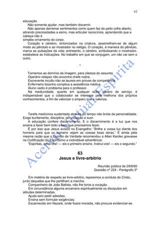 62

educação.
    Não somente ajudar, mas também discernir.
    Não apenas derramar sentimentos como quem faz do peito cofre aberto,
atirando preciosidades a esmo, mas articular raciocínios, aprendendo que a
cabeça não é
simples ornamento do corpo.
    Coração e cérebro, sintonizados na criatura, assemelham-se de algum
modo ao pêndulo e ao mostrador no relógio. O coração, à maneira do pêndulo,
marca as pulsações da vida; entretanto, o cérebro, simbolizando o mostrador,
estabelece as Indicações. No trabalho em que se conjugam, um não vai sem o
outro.

                                       *

    Tornemos ao domínio da imagem, para clareza do assunto.
    Operário relapso não encontra chefe nobre.
    Escrevente inculto não se laureia em provas de competência.
    Enfermeiro bisonho complica a assistência médica.
    Aluno vadio é problema para o professor.
    Na mediunidade, quanto em qualquer outro gênero de serviço, é
indispensável que o colaborador se interesse pela melhoria dos próprios
conhecimentos, a fim de valorizar o amparo que o valoriza.

                                       *

   Tarefa mediúnica sustentada através do tempo não brota da personalidade.
Exige burilamento, disciplina, renunciação e suor.
   A educação confere discernimento. E o discernimento é a luz que nos
ensina a fazer bem todo o bem que precisamos fazer.
   É por isso que Jesus avisou no Evangelho: “Brilhe a vossa luz diante dos
homens para que os homens vejam as vossas boas obras.” É ainda pela
mesma razão que o Espírito da Verdade recomendou a Allan Kardec gravasse
na Codificação do Espiritismo a inolvidável advertência:
   “Espíritas, amai-vos! — eis o primeiro ensino. Instrui-vos! — eis o segundo.”


                                  63
                         Jesus e livre-arbítrio
                                                   Reunião pública de 29/8/60
                                                 Questão nº 224 - Parágrafo 3º

     Em matéria de respeito ao livre-arbitrio, reparemos a conduta do Cristo,
junto daqueles que lhe partilham a marcha.
     Companheiro de João Batista, não lhe torce a vocação.
     Em circunstância alguma encarcera espiritualmente os discipulos em
atitudes determinadas.
     Ajuda sem pedir adesões.
     Ensina sem formular exigências.
     Escarnecido em Nazaré, onde fixara moradia, não procura evidenciar-se.
 