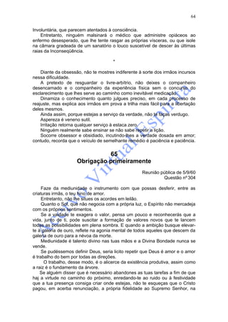 64

Involuntária, que parecem atentados à consciência.
    Entretanto, ninguém malsinará o médico que administre opiáceos ao
enfermo desesperado, que lhe tente rasgar as próprias vísceras, ou que isole
na câmara gradeada de um sanatório o louco suscetível de descer às últimas
raias da Inconseqüência.

                                       *

    Diante da obsessão, não te mostres indiferente à sorte dos irmãos incursos
nessa dificuldade.
    A pretexto de resguardar o livre-arbítrio, não deixes o companheiro
desencarnado e o companheiro da experiência física sem o concurso do
esclarecimento que lhes serve ao caminho como inevitável medicação.
    Dinamiza o conhecimento quanto julgues preciso, em cada processo de
reajuste, mas explica aos irmãos em prova a trilha mais fácil para a libertação
deles mesmos.
    Ainda assim, porque estejas a serviço da verdade, não te faças verdugo.
    Aspereza é veneno sutil.
    Irritação retorna qualquer serviço à estaca zero.
    Ninguém realmente sabe ensinar se não sabe repetir a lição.
    Socorre obsessor e obsidiado, incutindo-lhes a verdade dosada em amor;
contudo, recorda que o veículo de semelhante remédio é paciência e paciência.


                               65
                     Obrigação primeiramente
                                                     Reunião pública de 5/9/60
                                                              Questão nº 304

     Faze da mediunidade o instrumento com que possas desferir, entre as
criaturas irmãs, o teu hino de amor.
     Entretanto, não lhe situes os acordes em leilão.
     Quanto o Sol, que não negocia com a própria luz, o Espírito não mercadeja
com os próprios sentimentos.
     Se a vaidade te exagera o valor, pensa um pouco e reconhecerás que a
vida, junto de ti, pode suscitar a formação de valores novos que te lancem
todas as possibilidades em plena sombra. E quando a ambição busque elevar-
te à galeria de ouro, reflete na agonia mental de todos aqueles que descem da
galeria de ouro para a névoa da morte.
     Mediunidade é talento divino nas tuas mãos e a Divina Bondade nunca se
vende.
     Se pudéssemos definir Deus, seria licito repetir que Deus é amor e o amor
é trabalho do bem por todas as direções.
      O trabalho, desse modo, é o alicerce da existência produtiva, assim como
a raiz é o fundamento da árvore.
    Se alguém disser que é necessário abandones as tuas tarefas a fim de que
haj a virtude no caminho do próximo, enredando-te ao ruido ou à festividade
que a tua presença consiga criar onde estejas, não te esqueças que o Cristo
pagou, em acerba renunciação, a própria fidelidade ao Supremo Senhor, na
 