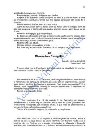 65

prestação de serviço aos homens.
   Pregação sem exemplo é cheque sem fundos.
   Angaria o teu sustento, com a disciplina da alma e o suor do rosto, e cede
ao intercâmbio espiritual o tempo que lhe possas consagrar por oferta de ti
mesmo.
   Não te rendas a ilusões, nem te creias maior.
   Além do manancial, corre a fonte; além da fonte, vem o córrego; além do
córrego, desponta o riacho; além do riacho, aparece o rio e, além do rio, surge
o mar.
   Primeiro, a obrigação que nos purifique.
   E, depois da obrigação, entrega à mediunidade aquilo que lhe possas doar
espontaneamente, sem qualquer tisna de interesse inferior, como sendo a tua
quota de esforço puro na obra do bem geral.
   Não importa seja pouco.
   O maior edifício começa tijolo a tijolo.
   Por mais negra a escuridão, fina réstia de luz rompe a força das trevas.


                                66
                       Obsessão e Evangelho
                                                     Reunião pública de 9/9/60
                                                              Questão nº 244

   A quem diga que o Espiritismo cria obsessões na atualidade do mundo,
respondamos com os próprios Evangelhos.

                                       *

   Nos versiculos 33 a 35, do capitulo 4, no Evangelho de Lucas, assinalamos
o homem que se achava no santuário, possuído por um Espírito infeliz, a gritar
para Jesus, tão logo lhe marcou a presença: “que temos nós contigo?” E o
Mestre, após repreendê-lo, conseguiu retirá-lo, restaurando o equilíbrio do
companheiro que lhe sofria o assédio.
   Temos aí a obsessão direta.

                                       *

        Nos versículos 2 a 13, do capitulo 5, no Evangelho de Marcos,
encontramos o auxilio seguro prestado pelo Cristo ao pobre gadareno, tão
intimamente manobrado por entidades cruéis, e que mais se assemelhava a
um animal feroz, refugiado nos sepulcros.
    Temos aí a obsessão, seguida de possessão e vampirismo.

                                       *

    Nos versículos 32 e 33, do capitulo 9, no Evangelho de Mateus, lemos a
noticia de que o povo trouxe ao Divino Benfeitor um homem mudo, sob o
controle de um Espírito em profunda perturbação, e, afastado o hóspede
estranho pela bondade do Senhor, o enfermo foi imediatamente reconduzido à
 