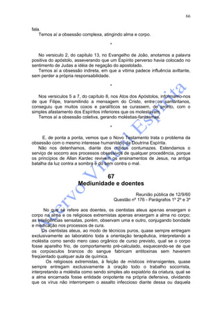 66

fala.
    Temos aí a obsessão complexa, atingindo alma e corpo.

                                       *

   No versiculo 2, do capitulo 13, no Evangelho de João, anotamos a palavra
positiva do apóstolo, asseverando que um Espírito perverso havia colocado no
sentimento de Judas a idéia de negação do apostolado.
   Temos aí a obsessão indireta, em que a vitima padece influência aviltante,
sem perder a própria responsabilidade.

                                       *

   Nos versiculos 5 a 7, do capítulo 8, nos Atos dos Apóstolos, informamo-nos
de que Filipe, transmitindo a mensagem do Cristo, entre os samaritanos,
conseguiu que muitos coxos e paralíticos se curassem, de pronto, com o
simples afastamento dos Espíritos inferiores que os molestavam.
   Temos aí a obsessão coletiva, gerando moléstias-fantasmas.

                                       *

      E, de ponta a ponta, vemos que o Novo Testamento trata o problema da
obsessão com o mesmo interesse humanitário da Doutrina Espírita.
   Não nos detenhamos, diante dos críticos contumazes. Estendamos o
serviço de socorro aos processos obsessivos de qualquer procedência, porque
os princípios de Allan Kardec revivem os ensinamentos de Jesus, na antiga
batalha da luz contra a sombra e do bem contra o mal.


                                67
                       Mediunidade e doentes
                                                     Reunião pública de 12/9/60
                                           Questão nº 176 - Parágrafos 1º 2º e 3º

      No que se refere aos doentes, os cientistas ateus apenas enxergam o
corpo na alma e os religiosos extremistas apenas enxergam a alma no corpo;
as inteligências sensatas, porém, observam uma e outro, conjugando bondade
e medicação nos processos de cura.
     Os cientistas ateus, ao modo de técnicos puros, quase sempre entregam
exclusivamente ao laboratório toda a orientação terapêutica, interpretando a
moléstia como sendo mero caso orgânico de curso previsto, qual se o corpo
fosse aparelho frio, de comportamento pré-calculado, esquecendo-se de que
os corpúsculos brancos do sangue fabricam antitoxinas sem haverem
freqüentado qualquer aula de química.
        Os religiosos extremistas, à feição de místicos intransigentes, quase
sempre entregam exclusivamente à oração todo o trabalho socorrista,
interpretando a moléstia como sendo simples ato expiatório da criatura, qual se
a alma encarnada fosse entidade onipotente na própria defensiva, olvidando
que os vírus não interrompem o assalto infeccioso diante dessa ou daquela
 