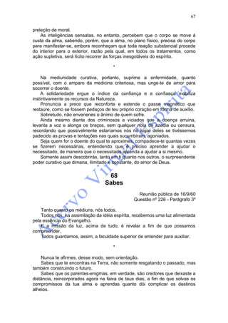 67

preleção de moral.
    As inteligências sensatas, no entanto, percebem que o corpo se move à
custa da alma, sabendo, porém, que a alma, no plano físico, precisa do corpo
para manifestar-se, embora reconheçam que toda reação substancial procede
do interior para o exterior, razão pela qual, em todos os tratamentos, como
ação supletiva, será lícito recorrer às forças inesgotáveis do espírito.

                                      *

     Na mediunidade curativa, portanto, suprime a enfermidade, quanto
possível, com o amparo da medicina criteriosa, mas unge-te de amor para
socorrer o doente.
     A solidariedade ergue o índice da confiança e a confiança mobiliza
instintivamente os recursos da Natureza.
     Pronuncia a prece que reconforte e estende o passe magnético que
restaure, como se fossem pedaços de teu próprio coração em forma de auxílio.
     Sobretudo, não envenenes o ânimo de quem sofre.
     Ainda mesmo diante dos criminosos e viciados que a doença arruina,
levanta a voz e alonga os braços, sem qualquer nota de azedia ou censura,
recordando que possivelmente estaríamos nós no lugar deles se tivéssemos
padecido as provas e tentações nas quais sucumbiram, agoniados.
     Seja quem for o doente do qual te aproximes, compadece-te quantas vezes
se fizerem necessárias, entendendo que é preciso aprender a ajudar o
necessitado, de maneira que o necessitado aprenda a ajudar a si mesmo.
     Somente assim descobrirás, tanto em ti quanto nos outros, o surpreendente
poder curativo que dimana, ilimitado e constante, do amor de Deus.


                                   68
                                  Sabes
                                                  Reunião pública de 16/9/60
                                                Questão nº 226 - Parágrafo 3º

    Tanto quanto os médiuns, nós todos.
    Todos nós, na assimilação da idéia espírita, recebemos uma luz alimentada
pela essência do Evangelho.
    E a missão da luz, acima de tudo, é revelar a fim de que possamos
compreender.
    Todos guardamos, assim, a faculdade superior de entender para auxiliar.

                                      *

    Nunca te afirmes, desse modo, sem orientação.
    Sabes que te encontras na Terra, não somente resgatando o passado, mas
também construindo o futuro.
    Sabes que os parentes-enigmas, em verdade, são credores que deixaste a
distância, reincorporados agora na faixa de teus dias, a fim de que solvas os
compromissos da tua alma e aprendas quanto dói complicar os destinos
alheios.
 