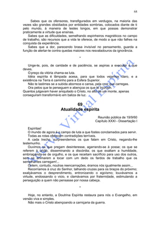 68

      Sabes que os ofensores, transfigurados em verdugos, na maioria das
vezes são grandes obsidiados por entidades sombrias, colocados diante de ti
pelo mundo, à maneira de testes longos, em que possas demonstrar
praticamente a virtude que ensinas.
   Sabes que as dificuldades, semelhando espinheiros magnéticos no campo
de trabalho, são recursos que a vida te oferece, de modo a que não falhes na
conquista da experiência.
   Sabes que a dor, parecendo brasa invisível no pensamento, guarda a
função de alertar-te contra quedas maiores nos resvaladouros da ignorância.

                                     *

    Unge-te, pois, de caridade e de paciência, se aspiras a executar o que
deves.
    O preço da vitória chama-se luta.
    Idéia espírita é lâmpada acesa, para que todos vejamos claro, e a
existência na Terra é caminho para a Esfera Superior.
    Não te lastimes se a subida aborrece e cansa, pela cruz que carregas.
    Ora pelos que te perseguem e abençoa os que te injuriam.
Quantos julgavam haver aniquilado o Cristo, no alto de um monte, apenas
conseguiram transformá-lo em baliza de luz.


                                 69
                         Atualidade espírita
                                                 Reunião pública de 19/9/60
                                                Capítulo XXXI - Dissertação I

    Espíritas!
    O mundo de agora é o campo de luta a que fostes conclamados para servir.
    Todas as rotas oferecem contradições terríveis.
    A cada trecho, surpreendemos os que falam em Cristo, negando-lhe
testemunho.
    Ouvimos os que pregam desinteresse, agarrando-se à posse; os que se
referem à união, disseminando a discórdia; os que exaltam a humildade,
embriagando-se de orgulho, e os que receitam sacrifício para uso dos outros,
sem se animarem a tocar com um dedo os fardos de trabalho que os
semelhantes carregam!...
    Ontem, contudo, noutras reencarnações, éramos nós igualmente assim...
    Recorríamos à cruz do Senhor, talhando cruzes para os braços do próximo;
exalçávamos o desprendimento, entronizando o egoísmo; louvávamos a
virtude, endossando o vicio, e clamávamos por fraternidade, estimulando a
perseguição a quem não pensasse por nossa cabeça.

                                     *

   Hoje, no entanto, a Doutrina Espírita restaura para nós o Evangelho, em
versão viva e simples.
   Não mais o Cristo abençoando a carniçaria da guerra.
 