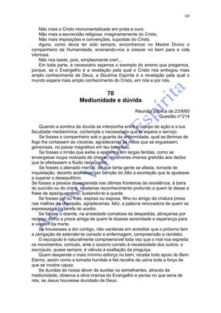 69

    Não mais o Cristo monumentalizado em prata e ouro.
    Não mais a escravidão religiosa, imaginariamente do Cristo.
    Não mais imposições e convenções, supostas do Cristo.
    Agora, como devia ter sido sempre, encontramos no Mestre Divino o
companheiro da Humanidade, ensinando-nos a crescer no bem para a vida
vitoriosa.
    Não nos baste, pois, simplesmente crer!...
    Em toda parte, é necessário sejamos o exemplo do ensino que pregamos,
porque, se o Evangelho é a revelação pela qual o Cristo nos entregou mais
amplo conhecimento de Deus, a Doutrina Espírita é a revelação pela qual o
mundo espera mais amplo conhecimento do Cristo, em nós e por nós.


                                70
                       Mediunidade e dúvida
                                                   Reunião pública de 23/9/60
                                                             Questão nº 214

    Quando a sombra da dúvida se interponha entre o campo de ação e a tua
faculdade medianimica, contempla o necessitado que te espera o serviço.
    Se fosses o companheiro sob o guante da enfermidade, qual se lâminas de
fogo lhe cortassem as vísceras, agradecerias as mãos que se erguessem,
generosas, no passe magnético em teu benefício.
    Se fosses o Irmão que exibe a epiderme em largas feridas, como se
envergasse roupa nodoada de chagas, mostrarias imensa gratidão aos dedos
que te ofertassem o fluido restaurador.
    Se fosses o alienado mental, de que tanta gente se afasta, tomada de
inquietação, decerto acolherias por bênção do Alto a exortação que te ajudasse
a superar o desequilíbrio.
Se fosses a pessoa desesperada nas últimas fronteiras da resistência, à beira
do suicídio ou do crime, revelarias reconhecimento profundo a quem te desse a
frase de apaziguamento, sustando-te a queda.
    Se fosses pai ou mãe, esposo ou esposa, filho ou amigo da criatura presa
nas malhas da obsessão, agradecerias, feliz, a palavra renovadora de quem se
expressasse na tarefa do auxilio.
    Se fosses o doente, na ansiedade comatosa da despedida, abraçarias por
recurso divino a prece amiga de quem te doasse serenidade e esperança para
a viagem da morte.
    Se trouxesses a dor contigo, não vacilarias em acreditar que o próximo tem
a obrigação de estender-te consolo e enfermagem, compreensão e remédio.
    O escrúpulo é naturalmente compreensível toda vez que o mal nos espreita
os movimentos; contudo, ante o socorro correto à necessidade dos outros, o
escrúpulo, quase sempre, é válvula à exaltação da preguiça.
    Quem despende o mais mínimo esforço no bem, recebe todo apoio do Bem
Eterno, assim como a tomada humilde e fiel recolhe da usina toda a força de
que se mostre capaz.
    Se duvidas do nosso dever de auxiliar os semelhantes, através da
mediunidade, observa a obra imensa do Evangelho e pensa no que seria de
nós, se Jesus houvesse duvidado de Deus.
 