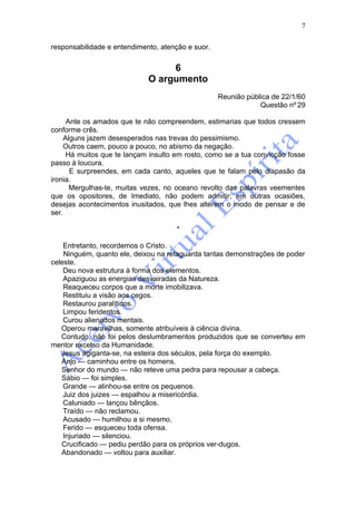 7

responsabilidade e entendimento, atenção e suor.


                                  6
                             O argumento
                                                   Reunião pública de 22/1/60
                                                               Questão nº 29

     Ante os amados que te não compreendem, estimarias que todos cressem
conforme crês.
    Alguns jazem desesperados nas trevas do pessimismo.
    Outros caem, pouco a pouco, no abismo da negação.
     Há muitos que te lançam insulto em rosto, como se a tua convicção fosse
passo à loucura.
      E surpreendes, em cada canto, aqueles que te falam pelo diapasão da
ironia.
      Mergulhas-te, muitas vezes, no oceano revolto das palavras veementes
que os opositores, de Imediato, não podem admitir; em outras ocasiões,
desejas acontecimentos inusitados, que lhes alterem o modo de pensar e de
ser.

                                     *

    Entretanto, recordemos o Cristo.
    Ninguém, quanto ele, deixou na retaguarda tantas demonstrações de poder
celeste.
    Deu nova estrutura à forma dos elementos.
    Apaziguou as energias desvairadas da Natureza.
    Reaqueceu corpos que a morte imobilizava.
    Restituiu a visão aos cegos.
    Restaurou paralíticos.
    Limpou feridentos.
    Curou alienados mentais.
   Operou maravilhas, somente atribuíveis à ciência divina.
   Contudo, não foi pelos deslumbramentos produzidos que se converteu em
mentor excelso da Humanidade.
   Jesus agiganta-se, na esteira dos séculos, pela força do exemplo.
   Anjo — caminhou entre os homens.
   Senhor do mundo — não reteve uma pedra para repousar a cabeça.
   Sábio — foi simples.
    Grande — alinhou-se entre os pequenos.
    Juiz dos juizes — espalhou a misericórdia.
    Caluniado — lançou bênçãos.
    Traído — não reclamou.
    Acusado — humilhou a si mesmo.
    Ferido — esqueceu toda ofensa.
    Injuriado — silenciou.
   Crucificado — pediu perdão para os próprios ver-dugos.
   Abandonado — voltou para auxiliar.
 