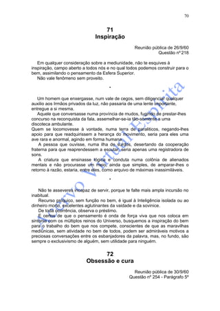 70


                                   71
                               Inspiração
                                                   Reunião pública de 26/9/60
                                                             Questão nº 218

   Em qualquer consideração sobre a mediunidade, não te esquives à
inspiração, campo aberto a todos nós e no qual todos podemos construir para o
bem, assimilando o pensamento da Esfera Superior.
   Não vale fenômeno sem proveito.

                                      *

   Um homem que enxergasse, num vale de cegos, sem diligenciar qualquer
auxilio aos Irmãos privados da luz, não passaria de uma lente importante,
entregue a si mesma.
   Aquele que conversasse numa província de mudos, fugindo de prestar-lhes
concurso na reconquista da fala, assemelhar-se-ia tão-somente a uma
discoteca ambulante.
Quem se locomovesse à vontade, numa terra de paraliticos, negando-lhes
apoio para que readquirissem a herança do movimento, seria para eles uma
ave rara e anormal, agindo em forma humana.
    A pessoa que ouvisse, numa ilha de surdos, desertando da cooperação
fraterna para que reaprendessem a escutar, seria apenas uma registradora de
sons.
    A criatura que ensinasse lógica e conduta numa colônia de alienados
mentais e não procurasse um meio, ainda que simples, de amparar-lhes o
retorno à razão, estaria, entre eles, como arquivo de máximas inassimiláveis.

                                      *

    Não te asseveres incapaz de servir, porque te falte mais ampla incursão no
inabitual.
    Recurso psíquico, sem função no bem, é igual à Inteligência isolada ou ao
dinheiro morto, excelentes aglutinantes da vaidade e da sovinice.
    De toda ocorrência, observa o préstimo.
    E certos de que o pensamento é onda de força viva que nos coloca em
sintonia com os mültiplos reinos do Universo, busquemos a inspiração do bem
para o trabalho do bem que nos compete, conscientes de que as maravilhas
mediúnicas, sem atividade no bem de todos, podem ser admiráveis motivos a
preciosas conversações entre os esbanjadores da palavra, mas, no fundo, são
sempre o exclusivismo de alguém, sem utilidade para ninguém.


                                 72
                           Obsessão e cura
                                                  Reunião pública de 30/9/60
                                                Questão nº 254 - Parágrafo 5º
 
