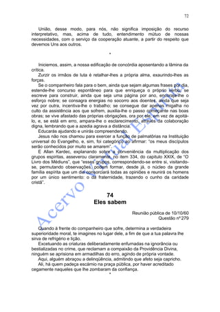 72

    União, desse modo, para nós, não significa imposição do recurso
interpretativo, mas, acima de tudo, entendimento mútuo de nossas
necessidades, com o serviço da cooperação atuante, a partir do respeito que
devemos Uns aos outros.

                                       *

     Iniciemos, assim, a nossa edificação de concórdia aposentando a lâmina da
crítica.
     Zurzir os irmãos de luta é retalhar-lhes a própria alma, exaurindo-lhes as
forças.
     Se o companheiro fala para o bem, ainda que sejam algumas frases por dia,
estende-lhe concurso espontâneo para que enriqueça o próprio verbo; se
escreve para construir, ainda que seja uma página por ano, encoraja-lhe o
esforço nobre; se consagra energias no socorro aos doentes, ainda que seja
vez por outra, incentiva-lhe o trabalho; se consegue dar apenas migalha no
culto da assistência aos que sofrem, auxilia-lhe o passo começante nas boas
obras; se vive afastado das próprias obrigações, ora por ele, em vez de açoitá-
lo, e, se está em erro, ampara-lhe o esclarecimento, através da colaboração
digna, lembrando que a azedia agrava a distância.
     Educarás ajudando e unirás compreendendo.
     Jesus não nos chamou para exercer a função de palmatõrias na Instituição
universal do Evangelho, e, sim, foi categórico ao afirmar: “os meus discípulos
serão conhecidos por muito se amarem”.
     E Allan Kardec, explanando sobre a conveniência da multiplicação dos
grupos espiritas, asseverou claramente, no item 334, do capitulo XXIX, de “O
Livro dos Médiuns”, que “esses grupos, correspondendo-se entre si, visitando-
se, permutando observações, podem formar, desde já, o núcleo da grande
família espírita que um dia consorciará todas as opiniões e reunirá os homens
por um único sentimento: o da fraternidade, trazendo o cunho da caridade
cristã”.


                                    74
                               Eles sabem
                                                   Reunião pública de 10/10/60
                                                               Questão nº 279

    Quando à frente do companheiro que sofre, determina a verdadeira
superioridade moral, te imagines no lugar dele, a fim de que a tua palavra lhe
sirva de refrigério e lição.
    Excetuando as criaturas deliberadamente enfurnadas na ignorância ou
bestializadas no crime, que reclamam a compaixão da Providência Divina,
ninguém se aprisiona em armadilhas do erro, agindo de própria vontade.
    Aqui, alguém abraçou a delinqüência, admitindo que afeto seja capricho.
    Ali, há quem padeça escárnio na praça pública, por haver acreditado
cegamente naqueles que lhe zombaram da confiança.
                                       *
 