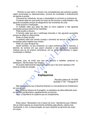 73

      Perante os que lutam e choram nas conseqüências das próprias quedas,
sejam encarnados ou desencarnados, arma-te de humildade e entendimento
se aspiras a auxiliar.
     Convence-te, sobretudo, de que o necessitado é o primeiro a conhecer-se.
     O doente sabe em que ponto do corpo se lhe encrava a enfermidade e não
aguarda acusações porque se desgoverna nos momentos de crise.
     Pede socorro e medicação.
     O mutilado sabe que peça lhe falta no carro orgânico e não aguarda
acusações porque exibe forma imperfeita.
     Pede auxilio e recurso.
     O faminto sabe que tem o estômago torturado e não aguarda acusações
porque se aflige em descontrole.
     Pede um prato de pão.
     O sedento sabe que carreia consigo o tormento da secura e não aguarda
acusações pelos esgares que mostra.
     Pede um copo de água fria.
     Assim também, os que tombaram na culpa conhecem, por si mesmos, o
labirinto de sombra em que jazem situados e não aguardam acusações
maiores que as da própria consciência, em se vendo dementados e cegos,
humilhados e infelizes.

                                      *

    Diante, pois, do irmão que caiu em remorso e rebeldia, azedume ou
desespero, não lhe batas nas chagas.
    Se queres efetivamente reajustá-lo, deixa que o teu amor apareça e lhe
tanja as cordas do coração.


                                  75
                             Expliquemos
                                                 Reunião pública de 14/10/60
                                                Questão nº 301 - Parágrafo 4º

   Não desconheces que a Doutrina Espírita é a revivescência do Cristianismo
em sua pureza.
   Nos primeiros tempos do Evangelho, os apóstolos da idéia edificante eram
os médiuns da Boa-Nova, espalhando-lhe os ensinos.
   Hoje, o Espiritismo é a palavra que os complementa.

                                      *

    Disse Jesus: “Necessário vos é nascer de novo.” Apontemos que o Mestre
não se refere apenas ao renascimento simbólico pela atitude, valioso mas
insuficiente, e, sim, à reencarnação, em que o Espírito se aprimora de corpo
em corpo.

                                      *
 