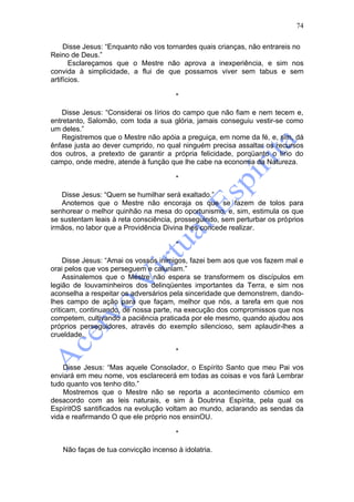74

     Disse Jesus: “Enquanto não vos tornardes quais crianças, não entrareis no
Reino de Deus.”
       Esclareçamos que o Mestre não aprova a inexperiência, e sim nos
convida à simplicidade, a flui de que possamos viver sem tabus e sem
artifícios.

                                      *

    Disse Jesus: “Considerai os lírios do campo que não fiam e nem tecem e,
entretanto, Salomão, com toda a sua glória, jamais conseguiu vestir-se como
um deles.”
    Registremos que o Mestre não apóia a preguiça, em nome da fé, e, sim, dá
ênfase justa ao dever cumprido, no qual ninguém precisa assaltar os recursos
dos outros, a pretexto de garantir a própria felicidade, porqüanto o lírio do
campo, onde medre, atende à função que lhe cabe na economia da Natureza.

                                      *

   Disse Jesus: “Quem se humilhar será exaltado.”
   Anotemos que o Mestre não encoraja os que se fazem de tolos para
senhorear o melhor quinhão na mesa do oportunismo, e, sim, estimula os que
se sustentam leais à reta consciência, prosseguindo, sem perturbar os próprios
irmãos, no labor que a Providência Divina lhes concede realizar.

                                      *

     Disse Jesus: “Amai os vossos inimigos, fazei bem aos que vos fazem mal e
orai pelos que vos perseguem e caluniam.”
     Assinalemos que o Mestre não espera se transformem os discípulos em
legião de louvaminheiros dos delinqüentes importantes da Terra, e sim nos
aconselha a respeitar os adversários pela sinceridade que demonstrem, dando-
lhes campo de ação para que façam, melhor que nós, a tarefa em que nos
criticam, continuando, de nossa parte, na execução dos compromissos que nos
competem, cultivando a paciência praticada por ele mesmo, quando ajudou aos
próprios perseguidores, através do exemplo silencioso, sem aplaudir-lhes a
crueldade.

                                      *

    Disse Jesus: “Mas aquele Consolador, o Espírito Santo que meu Pai vos
enviará em meu nome, vos esclarecerá em todas as coisas e vos fará Lembrar
tudo quanto vos tenho dito.”
    Mostremos que o Mestre não se reporta a acontecimento cósmico em
desacordo com as leis naturais, e sim à Doutrina Espírita, pela qual os
EspíritOS santificados na evolução voltam ao mundo, aclarando as sendas da
vida e reafirmando O que ele próprio nos ensinOU.

                                      *

   Não faças de tua convicção incenso à idolatria.
 