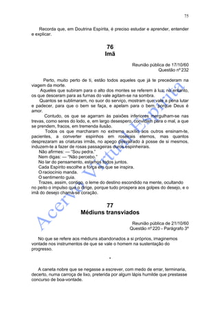 75

    Recorda que, em Doutrina Espírita, é preciso estudar e aprender, entender
e explicar.


                                     76
                                    Imã
                                                  Reunião pública de 17/10/60
                                                              Questão nº 232

      Perto, muito perto de ti, estão todos aqueles que já te precederam na
viagem da morte.
     Aqueles que subiram para o alto dos montes se referem à luz; no entanto,
os que desceram para as furnas do vale agitam-se na sombra.
    Quantos se sublimaram, no suor do serviço, mostram que vale a pena lutar
e padecer, para que o bem se faça, e apelam para o bem, porque Deus é
amor.
       Contudo, os que se agarram às paixões inferiores mergulham-se nas
trevas, como seres do lodo, e, em largo desespero, convidam para o mal, a que
se prendem, fracos, em tremenda ilusão.
       Todos os que marcharam no extremo auxílio aos outros ensinam-te,
pacientes, a converter espinhos em roseirais eternos, mas quantos
desprezaram as criaturas irmãs, no apego desvairado à posse de si mesmos,
induzem-te a fazer de rosas passageiras duros espinheirais.
    Não afirmes: — “Sou pedra.”
    Nem digas: — “Não percebo.”
    No lar do pensamento, estamos todos juntos.
    Cada Espírito escolhe a força em que se inspira.
    O raciocínio manda.
    O sentimento guia.
    Trazes, assim, contigo, o leme do destino escondido na mente, ocultando
no peito o impulso que o dirige, porque tudo prospera aos golpes do desejo, e o
imã do desejo chama-se coração.


                                77
                        Médiuns transviados
                                                  Reunião pública de 21/10/60
                                                 Questão nº 220 - Parágrafo 3º

   No que se refere aos médiuns abandonados a si próprios, imaginemos
vontade nos instrumentos de que se vale o homem na sustentação do
progresso.

                                       *

   A caneta nobre que se negasse a escrever, com medo de errar, terminaria,
decerto, numa carroça de lixo, preterida por algum lápis humilde que prestasse
concurso de boa-vontade.
 