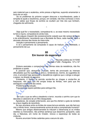 78

seio maternal que o acalentou, entre preces e lágrimas, supondo amamentar a
boca de um anjo.
    Se os problemas do próximo surgem obscuros e inconfessáveis, pede à
simpatia te ajude a resolvê-los, porque, em verdade, não lhes conheces o inicio
e nem sabes que forças da sombra se ocultam por trás dos que tombam,
chagados de sofrimento.

                                        *

    Seja qual for o necessitado, compadece-te; e, se esse mesmo necessitado
te fere e injuria, compadece-te ainda mais.
    Não julgues ninguém tão excessivamente culpado que não careça de apoio
e de entendimento, recordando que a Bondade de Deus, cada manhã, retira a
alvorada vitoriosa das trevas da meia-noite.
    Intuição é pensamento a pensamento.
    E só o pensamento da compaixão é capaz de traduzir, com fidelidade, o
pensamento da Luz.


                                80
                      Em louvor da esperança
                                                     Reunião pública de 31/10/60
                                            Questão nº 289 - Parágrafos 13º e 14º

    Embora assinales o companheiro nas últimas raias da resistência, não lhe
profetizes a queda.
    É possível que, abraçando a ilusão, tenha ele provocado as imensas
dificuldades que lhe supliciam a alma e, rendendo-se, inerme, às sugestões do
vício, é provável haja apressado a decadência orgânica que o obriga a estugar
o passo, na direção do sepulcro.
    Entretanto, o Senhor te permite sondar-lhe as chagas e anotar-lhe as
fraquezas, não para que lhe arrojes brasa às feridas, nem para que lhe
esmagues a armadura dos ossos.
    Problema pede solução.
    Fogueira não espera petróleo para extinguir-Se.

                                        *

     Em tudo o que se refira a desalento e terror, recorda o carinho com que te
desvelas à cabeceira de um filho desajustado.
    Agradeces, de coração enternecido, aos que lhe ofertem a gota de remédio
ou a leve migalha de reconforto.
    Se isso acontece entre os limites de nossa ternura estreita, que não fará por
nós o Infinito Amor, imensuravelmente acima de toda a compreensão humana?
    Mesmo que amigos desencarnados te induzam a desencoraj ar os irmãos
doentes ou transviados, não profiras sentença que desanime; porqüanto, cada
dia, a Natureza, em nome do Criador, renova a esperança de todas as
criaturas.
    Nuvens anunciam fontes cadentes para a secura do solo.
 