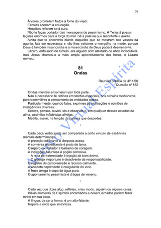 79

   Árvores prometem frutos à fome do viajor.
   Escolas acenam à educação.
   Hospitais referem-se à cura.
   Não te faças portador das mensagens de pessimismo. A Terra já possui
legiões enormes para a força do mal. Sê a palavra que reconforte e auxilie.
   Ainda que te encontres diante daqueles que se mostram nas vascas da
agonia, fala em esperança e não lhes vaticines o mergulho na morte, porque
Deus é também misericórdia e a misericórdia de Deus poderá desmentir-te.
   Lázaro, enfaixado no túmulo, era alguém com atestado de óbito indiscutível,
mas Jesus chamou-o a mais amplo aproveitamento das horas, e Lázaro
reviveu.


                                    81
                                   Ondas
                                                    Reunião pública de 4/11/60
                                                              Questão nº 182

    Ondas mentais enxameiam por toda parte.
    Não é necessário te definas em tarefas especiais, nos círculos mediúnicos,
para transmitires o pensamento de entidades outras.
    Particularmente, quando falas, exprimes as inclinações e opiniões de
inteligências diversas.
    Sentes, pensas, ouves, lês e observas e, em qualquer desses estados de
alma, assimilas influências alheias.
    Medita, assim, na função da palavra que despedes.

                                       *

  Cada peça verbal pode ser comparada a certo veículo de essências
mentais determinadas.
  A preleção edificante é lâmpada acesa.
  A conversa maledicente é prato de lama.
  O reparo confortador é bálsamo de coragem.
  A indicação caluniosa é poção corrosiva.
    A nota de fraternidade é injeção de bom ânimo.
    O gracejo inoportuno é dissolvente da responsabilidade.
  O registro da compreensão é recurso calmante.
  A anedota deprimente é coagulante do vicio.
  A frase amiga é copo de água pura.
  O apontamento pessimista é drágea de veneno.

                                       *

   Cada vez que dizes algo, refletes, a teu modo, alguém ou alguma coisa.
   Idéias inúmeras de Espíritos encarnados e desenCarnados podem fazer
ninho em tua boca.
   A língua, de certa forma, é um alto-falante.
   Repara a onda que sintonizas.
 