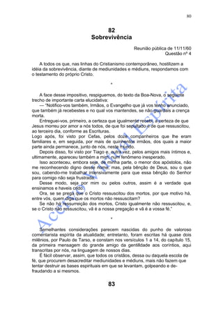 80


                                  82
                             Sobrevivência
                                                   Reunião pública de 11/11/60
                                                                  Questão nº 4

    A todos os que, nas linhas do Cristianismo contemporâneo, hostilizem a
idéia da sobrevivência, diante de mediunidades e médiuns, respondamos com
o testamento do próprio Cristo.

                                       *

    A face desse impositivo, respiguemos, do texto da Boa-Nova, o seguinte
trecho de importante carta elucidativa:
    — “Notifico-vos também, Irmãos, o Evangelho que já vos tenho anunciado,
que também já recebestes e no qual vos mantendes, se não guardais a crença
morta.
    Entreguei-vos, primeiro, a certeza que igualmente recebi, a certeza de que
Jesus morreu por amor a nós todos, de que foi sepultado e de que ressuscitou,
ao terceiro dia, conforme as Escrituras.
Logo após, foi visto por Cefas, pelos doze companheiros que lhe eram
familiares e, em seguida, por mais de quinhentos irmãos, dos quais a maior
parte ainda permanece, junto de nós, neste mundo.
    Depois disso, foi visto por Tiago e, outra vez, pelos amigos mais íntimos e,
ultimamente, apareceu também a mim, num fenômeno inesperado.
    Isso aconteceu, embora seja, de minha parte, o menor dos apóstolos, não
me reconhecendo digno desse nome, mas, pela bênção de Deus, sou o que
sou, cabendo-me trabalhar intensivamente para que essa bênção do Senhor
para comigo não seja frustrada.
    Desse modo, seja por mim ou pelos outros, assim é a verdade que
ensinamos e haveis crido.
    Ora, se se prega que o Cristo ressuscitou dos mortos, por que motivo há,
entre vós, quem diga que os mortos não ressuscitam?
    Se não há ressurreição dos mortos, Cristo igualmente não ressuscitou, e,
se o Cristo não ressuscitou, vã é a nossa pregação e vã é a vossa fé.”

                                       *

     Semelhantes considerações parecem nascidas do punho de valoroso
comentarista espírita da atualidade; entretanto, foram escritas há quase dois
milênios, por Paulo de Tarso, e constam nos versículos 1 a 14, do capítulo 15,
da primeira mensagem do grande amigo da gentilldade aos coríntios, aqui
transcritas por nós, na linguagem de nossos dias.
     É fácil observar, assim, que todos os cristãos, dessa ou daquela escola de
fé, que procurem desacreditar mediunidades e médiuns, mais não fazem que
tentar destruir as bases espirituais em que se levantam, golpeando e de-
fraudando a si mesmos.


                                      83
 