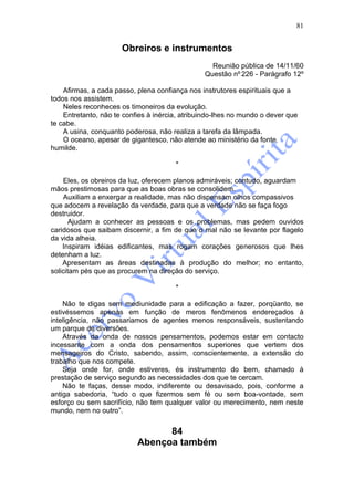 81


                      Obreiros e instrumentos
                                                  Reunião pública de 14/11/60
                                                Questão nº 226 - Parágrafo 12º

    Afirmas, a cada passo, plena confiança nos instrutores espirituais que a
todos nos assistem.
    Neles reconheces os timoneiros da evolução.
    Entretanto, não te confies à inércia, atribuindo-lhes no mundo o dever que
te cabe.
    A usina, conquanto poderosa, não realiza a tarefa da lâmpada.
    O oceano, apesar de gigantesco, não atende ao ministério da fonte
humilde.

                                       *

    Eles, os obreiros da luz, oferecem planos admiráveis; contudo, aguardam
mãos prestimosas para que as boas obras se consolidem.
    Auxiliam a enxergar a realidade, mas não dispensam olhos compassivos
que adocem a revelação da verdade, para que a verdade não se faça fogo
destruidor.
      Ajudam a conhecer as pessoas e os problemas, mas pedem ouvidos
caridosos que saibam discernir, a fim de que o mal não se levante por flagelo
da vida alheia.
    Inspiram idéias edificantes, mas rogam corações generosos que lhes
detenham a luz.
    Apresentam as áreas destinadas à produção do melhor; no entanto,
solicitam pés que as procurem na direção do serviço.

                                       *

    Não te digas sem mediunidade para a edificação a fazer, porqüanto, se
estivéssemos apenas em função de meros fenômenos endereçados à
inteligência, não passariamos de agentes menos responsáveis, sustentando
um parque de diversões.
    Através da onda de nossos pensamentos, podemos estar em contacto
incessante com a onda dos pensamentos superiores que vertem dos
mensageiros do Cristo, sabendo, assim, conscientemente, a extensão do
trabalho que nos compete.
    Seja onde for, onde estiveres, és instrumento do bem, chamado à
prestação de serviço segundo as necessidades dos que te cercam.
    Não te faças, desse modo, indiferente ou desavisado, pois, conforme a
antiga sabedoria, “tudo o que fizermos sem fé ou sem boa-vontade, sem
esforço ou sem sacrifício, não tem qualquer valor ou merecimento, nem neste
mundo, nem no outro”.


                                 84
                           Abençoa também
 