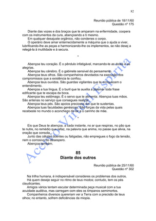82

                                                  Reunião pública de 18/11/60
                                                              Questão nº 175

    Diante das vozes e dos braços que te amparam na enfermidade, coopera
com os instrumentos da cura, abençoando a ti mesmo.
    Em qualquer desajuste orgânico, não condenes o corpo.
    O operário deve amar enternecidamente a máquina que o ajuda a viver,
lubrificando-lhe as peças e harmonizando-lhe os implementos, se não desej a
relegá-la à inutilidade e à secura.

                                       *

    Abençoa teu coração. É o pêndulo infatigável, marcando-te as dores e as
alegrias.
    Abençoa teu cérebro. É o gabinete sensivel do pensamento.
    Abençoa teus olhos. São companheiros devotados na execução dos
compromissos que a existência te confiou.
    Abençoa teus ouvidos. São guardas vigilantes que te enriquecem o
entendimento.
    Abençoa a tua língua. É o buril que te auxilia a plasmar toda frase
edificante que te escapa da boca.
    Abençoa teu estômago. É o servo que te alimenta. Abençoa tuas mãos.
São antenas no serviço que consegues realizar.
    Abençoa teus pés. São apoios preciosos em que te sustentas.
    Abençoa tuas faculdades genésicas. São forças da vida pelas quais
recebeste no mundo o aconchego do lar e o carinho de mãe.

                                       *

    Eis que Deus te abençoa, a cada instante, no ar que respiras, no pão que
te nutre, no remédio que refaz, na palavra que anima, no passe que alivia, na
oração que consola...
    Junto das células doentes ou fatigadas, não empregues o fogo da tensão,
nem o corrosivo do desespero.
    Abençoa também.


                                  85
                          Diante dos outros
                                                  Reunião pública de 25/11/60
                                                              Questão nº 302

   Na trilha humana, é indispensável consideres os problemas dos outros.
   Há quem deseje seguir no ritmo de teus modos; contudo, tem os pés
claudicantes.
   Amigos vários tentam escutar determinada peça musical com a tua
acuidade auditiva, mas carregam com eles os tímpanos semimortos.
   Companheiros diversos quereriam ver a Terra com a precisão de teus
olhos; no entanto, sofrem deficiências da miopia.
 