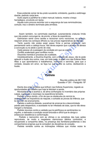 83

   Esse pretende comer de teu prato suculento; entretanto, guarda o estômago
doente, pedindo canja leve.
   Outro aspira a partilhar-te o labor manual; todavia, mostra o braço
hemiplégico, envolvido em tipóia.
   Aquele outro procura recordar com a segurança de tuas reminiscências;
contudo, traz o cérebro dominado pela amnésia.

                                       *

      Assim também, na caminhada espiritual, surpreenderás criaturas Irmãs
que não podem comungar-te, de pronto, a faixa de experiência.
    Estimariam sentir como sentes e raciocinar como raciocinas; no entanto,
respiram ainda nos começos difíceis ou nas provas regenerativas da inibição.
    Tanto quanto não podes exigir passo firme a pernas enfermas, nem
pensamento certo a cabeça louca, não deves esperar que o próximo te abrace
a convicção ou te adote o ponto de vista.
    Cada pessoa vê a paisagem da condição em que se coloca.
    Conflito acalentado gera conflitos novos.
    Discórdia mantida é processo de crueldade.
    Indubitavelmente, a Doutrina Espírita, com a bênção de Jesus, não te pede
aplaudir a ilusão dos outros, mas, em toda parte, é apelo vivo das Esferas Mais
Altas a que aprendamos e trabalhemos, instruindo e servindo, para que a
verdade, dosada em amor, se faça luz que auxilie os outros, desfazendo a
Ilusão.


                                    86
                                  Pediste
                                                  Reunião pública de 28/11/60
                                                Questão nº 291 - Parágrafo 19º

    Diante dos entes amados que brilham nas Esferas Superiores, rogaste as
oportunidades de trabalho que hoje te felicitam a senda.
    Revisaste erros e acertos e, de alma confrangida no inventário das próprias
culpas, suplicaste o recomeço na experiência terrestre.
    Pediste o berço dorido, a fim de que os obstáculos do reinício te
assinalassem os impositivos do reajuste, e achaste as provas da Infância, que
te serviram de ensinamento.
    Pediste a carência dilatada, suscetível de arrancar-te a descontrolada
paixão pelo desperdício, e acordaste no lar infestado de lutas, que te não deixa
margem a fantasias.
    Pediste recursos contra a vaidade que te petrificava os sentimentos no
orgulho, e detiveste a condição social torturada e difícil que te obriga a
entesourar obediência e conformação.
      Pediste o reencontro com as vitimas e os cúmplices das tuas ações
reprováveis, de modo a resgatares clamorosos débitos contraídos, e
recuperaste a companhia deles, na presença dos familiares-problemas e dos
companheiros-enigmas que te compelem às disciplinas do coração.
    Pediste remédio contra as inclinações infelizes que muitas vezes te
 
