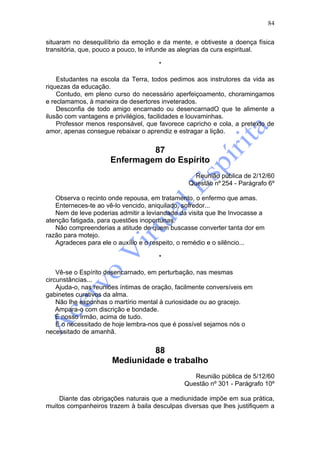 84

situaram no desequilíbrio da emoção e da mente, e obtiveste a doença física
transitória, que, pouco a pouco, te infunde as alegrias da cura espiritual.

                                      *

    Estudantes na escola da Terra, todos pedimos aos instrutores da vida as
riquezas da educação.
    Contudo, em pleno curso do necessário aperfeiçoamento, choramingamos
e reclamamos, à maneira de desertores inveterados.
    Desconfia de todo amigo encarnado ou desencarnadO que te alimente a
ilusão com vantagens e privilégios, facilidades e louvaminhas.
    Professor menos responsável, que favorece capricho e cola, a pretexto de
amor, apenas consegue rebaixar o aprendiz e estragar a lição.


                               87
                      Enfermagem do Espírito
                                                   Reunião pública de 2/12/60
                                                 Questão nº 254 - Parágrafo 6º

   Observa o recinto onde repousa, em tratamento, o enfermo que amas.
   Enterneces-te ao vê-lo vencido, aniquilado, sofredor...
   Nem de leve poderias admitir a leviandade da visita que lhe Invocasse a
atenção fatigada, para questões inoportunas.
   Não compreenderias a atitude de quem buscasse converter tanta dor em
razão para motejo.
   Agradeces para ele o auxílio e o respeito, o remédio e o silêncio...

                                      *

    Vê-se o Espírito desencarnado, em perturbação, nas mesmas
circunstâncias...
    Ajuda-o, nas reuniões íntimas de oração, facilmente conversíveis em
gabinetes curativos da alma.
    Não lhe exponhas o martírio mental à curiosidade ou ao gracejo.
    Ampara-o com discrição e bondade.
    É nosso irmão, acima de tudo.
    E o necessitado de hoje lembra-nos que é possível sejamos nós o
necessitado de amanhã.


                               88
                      Mediunidade e trabalho
                                                  Reunião pública de 5/12/60
                                               Questão nº 301 - Parágrafo 10º

    Diante das obrigações naturais que a mediunidade impõe em sua prática,
muitos companheiros trazem à baila desculpas diversas que lhes justifiquem a
 