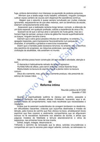 85

fuga, embora demonstrem vivo Interesse na aquisição de poderes psíquicos.
      Afirmam que a tarefa exige muito trabalho; entretanto, ninguém consegue
cultivar viçoso canteiro de couves sem dispensar-lhe assistência contínua.
       Alegam que o assunto é quase sempre tumultuado por muitas criaturas
ignorantes, esquecendo-se de que eles mesmos, sem os benefícios da escola,
estariam compulsoriamente entre elas.
      Asseveram que a realização reclama longo tempo; contudo, a obtenção de
um título especial, em qualquer profissão, solicita a experiência de anos a fio.
     Queixam-se de que o serviço atrai o sarcasmo de muita gente, mas se o
homem foge de semear, porque a lama da gleba lhe macule superficialmente
os braços, ninguém lavraria a terra.
    Clamam que a obra grava pesados tributos em disciplina; no entanto,
apagado trapezista, para impressionar favoravelmente num parque de
diversões, é compelido a ginástica e exercícios incessantes.
    Dizem que o mandato pede excessiva renúncia; no entanto, sem o sacrifício
dos operários do progresso, as máquinas poderosas, que assinalam a
civilização da atualidade, não existiriam no mundo.

                                       *

   Não admitas possa haver construção útil sem estudo e atividade, atenção e
suor.
   O diamante é habitualmente retirado de terreno agressivo.
   Humilde folha de alface, para servir anônima, cresce fazendo força.
   Mediunidade na lavoura do espírito é igual a planta nobre na lavoura
comum.
   Deus dá a semente, mas, para que a semente produza, não prescinde do
esforço de nossas mãos.


                                   89
                             Reforma íntima
                                                    Reunião pública de 9/12/60
                                                              Questão nº 350

    Quando a espiritualidade sublime te clareou por dentro, passaste a
mentalizar perfeição nas atitudes alheias. Entretanto, buscando, aqui e ali,
padrões ideais de comportamento, nada mais recolheste que necessidades e
negações.
    Irmãos que te pareciam sustentáculos da coragem tombaram no desânimo,
em dificuldades nascentes; criaturas que supunhas destinadas à missão da
bênção, pela música de carinho que lhes vibrava na boca, amaldiçoaram leves
espinhos que lhes roçaram a vestimenta; companheiros que se afiguravam
troncos na fé resvalaram facilmente nos atoleiros da dúvida, e almas que
julgavas modelos de fidelidade e ternura abandonaram-te o clima de
esperança, nas primeiras horas da luta incerta.
    Sofres, exiges, indagas, desarvoras-te...
Trilhando o caminho da renovação que te eleva, solicitas circunstâncias e
companhias em que te escores para seguir adiante; contudo, se estivesses no
 