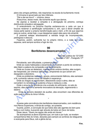 86

plano dos amigos perfeitos, não respirarias na escola do burilamento moral.
    O Universo é governado por leis infalíveis.
    “Dai e dar-se-vos-á” — ensinou Jesus.
    Possuímos, desse modo, tão-somente aquilo que damos.
    Se aspiras a receber a simpatia e a abnegação do próximo, começa
distribuindo simpatia e abnegação.
    O entendimento na Doutrina Espírita esclarece-nos a cada um que é
loucura reclamar a santificação compulsória e, sim, que é dever simples de
nossa parte operar a própria transformação para o bem, a fim de que sejamos
para os outros, ainda hoje, o que desejamos sejam eles para nós amanhã.
    É possível estejas atravessando a estrada longa da incompreensão,
pedregosa e obscura.
    Façamos, porém, suficiente luz no próprio íntimo, e a noite, por mais
espessa, será sempre sombra a fugir de nós.


                               90
                   Benfeitores desencarnados
                                                Reunião pública de 12/12/60
                                              Questão nº 267 - Parágrafo 17º

    Perceberás, sem dificuldade, a presença deles.
    Onde as vozes habituadas a escarnecer se mostram a ponto de condenar,
eles falam a palavra da compaixão e do entendimento.
    Onde as cruzes se destacam, massacrando ombros doridos, eles surgem,
de Inesperado, por cireneus silenciosos, amparando os que caíram em
desagrado e abandono.
    Onde os problemas repontam, graves, prenunciando falência, eles semeiam
a fé, cunhando valores novos de trabalho e esperança.
    Onde as chagas se aprofundam, dilacerando corpo e alma, eles se
convertem no remédio que sustenta a força e restaura a vida.
    Onde o enxurro da ignorância cria a erosão do sofrimento, no solo do
espírito, eles plantam a semente renovadora da elevação, regenerando o
destino.
      Onde os homens desistem de auxiliar, eles encontram vias diferentes de
ação para a vitória do Amor Infinito.

                                     *

   Anseias pela convivência dos benfeitores desencarnados, com residência
nos Planos Superiores, e tê-los-ás contigo, se quiseres.
   Guarda, porém, a convicção de que todos eles são agentes do bem para
todos e com todos, buscando agir através de todos em favor de todos.
   Disse Jesus: “Quem me segue não anda em trevas.”
   Se acompanhas os Bons Espíritos que, em tudo e por tudo, se revelam
companheiros fiéis do Cristo, deixarás para sempre as sombras da retaguarda
e avançarás para Deus, sob a glória da luz.

                                                                       Fim.
 