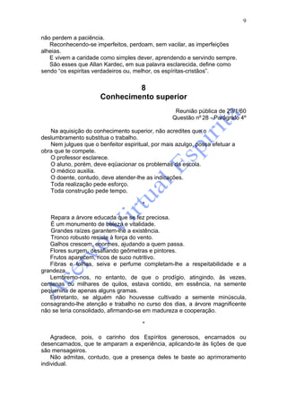 9

não perdem a paciência.
   Reconhecendo-se imperfeitos, perdoam, sem vacilar, as imperfeições
alheias.
   E vivem a caridade como simples dever, aprendendo e servindo sempre.
   São esses que Allan Kardec, em sua palavra esclarecida, define como
sendo “os espiritas verdadeiros ou, melhor, os espíritas-cristãos”.


                               8
                      Conhecimento superior
                                                   Reunião pública de 29/1/60
                                                  Questão nº 28 - Parágrafo 4º

   Na aquisição do conhecimento superior, não acredites que o
deslumbramento substitua o trabalho.
   Nem julgues que o benfeitor espiritual, por mais azulgo, possa efetuar a
obra que te compete.
   O professor esclarece.
   O aluno, porém, deve eqüacionar os problemas da escola.
   O médico auxilia.
   O doente, contudo, deve atender-lhe as indicações.
   Toda realização pede esforço.
   Toda construção pede tempo.

                                       *

   Repara a árvore educada que se fez preciosa.
   É um monumento de beleza e vitalidade.
   Grandes raízes garantem-lhe a existência.
   Tronco robusto resiste à força do vento.
   Galhos crescem, enormes, ajudando a quem passa.
   Flores surgem, desafiando geômetras e pintores.
   Frutos aparecem, ricos de suco nutritivo.
   Fibras e folhas, seiva e perfume completam-lhe a respeitabilidade e a
grandeza.
   Lembremo-nos, no entanto, de que o prodígio, atingindo, às vezes,
centenas ou milhares de quilos, estava contido, em essência, na semente
pequenina de apenas alguns gramas.
   Entretanto, se alguém não houvesse cultivado a semente minúscula,
consagrando-lhe atenção e trabalho no curso dos dias, a árvore magnificente
não se teria consolidado, afirmando-se em madureza e cooperação.

                                       *

    Agradece, pois, o carinho dos Espíritos generosos, encarnados ou
desencarnados, que te amparam a experiência, aplicando-te às lições de que
são mensageiros.
    Não admitas, contudo, que a presença deles te baste ao aprimoramento
individual.
 