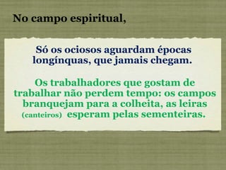 Só os ociosos aguardam épocas longínquas, que jamais chegam.   No campo espiritual, Os trabalhadores que gostam de trabalhar não perdem tempo: os campos branquejam para a colheita, as leiras  (canteiros)   esperam pelas sementeiras.  