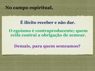 É ilícito receber e não dar. No campo espiritual, O egoísmo é contraproducente; quem ceifa contrai a obrigação de semear. Demais, para quem semeamos?  