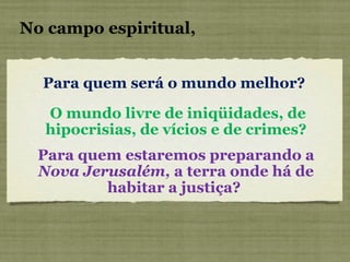 Para quem será o mundo melhor?  No campo espiritual, O mundo livre de iniqüidades, de hipocrisias, de vícios e de crimes?  Para quem estaremos preparando a  Nova Jerusalém,  a terra onde há de habitar a justiça?  