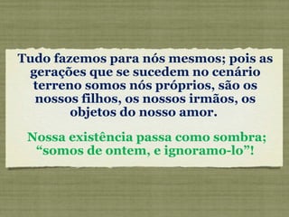 Tudo fazemos para nós mesmos; pois as gerações que se sucedem no cenário terreno somos nós próprios, são os nossos filhos, os nossos irmãos, os objetos do nosso amor.  Nossa existência passa como sombra; “somos de ontem, e ignoramo-lo”!  