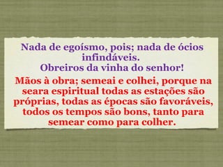 Nada de egoísmo, pois; nada de ócios infindáveis.  Obreiros da vinha do senhor! Mãos à obra; semeai e colhei, porque na seara espiritual todas as estações são próprias, todas as épocas são favoráveis, todos os tempos são bons, tanto para semear como para colher.  
