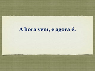 A hora vem, e agora é.   