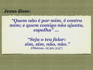 “ Quem não é por mim, é contra mim; e quem comigo não ajunta, espalha” ...  “ Seja o teu falar: sim, sim, não, não.” (Mateus, 12:30; 5:37 ) Jesus disse: 
