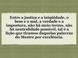 Entre a justiça e a iniqüidade, o bem e o mal, a verdade e a impostura, não há meio termo, não há neutralidade possível, tal é a lição que tiramos daquelas palavras do Mestre por excelência. 